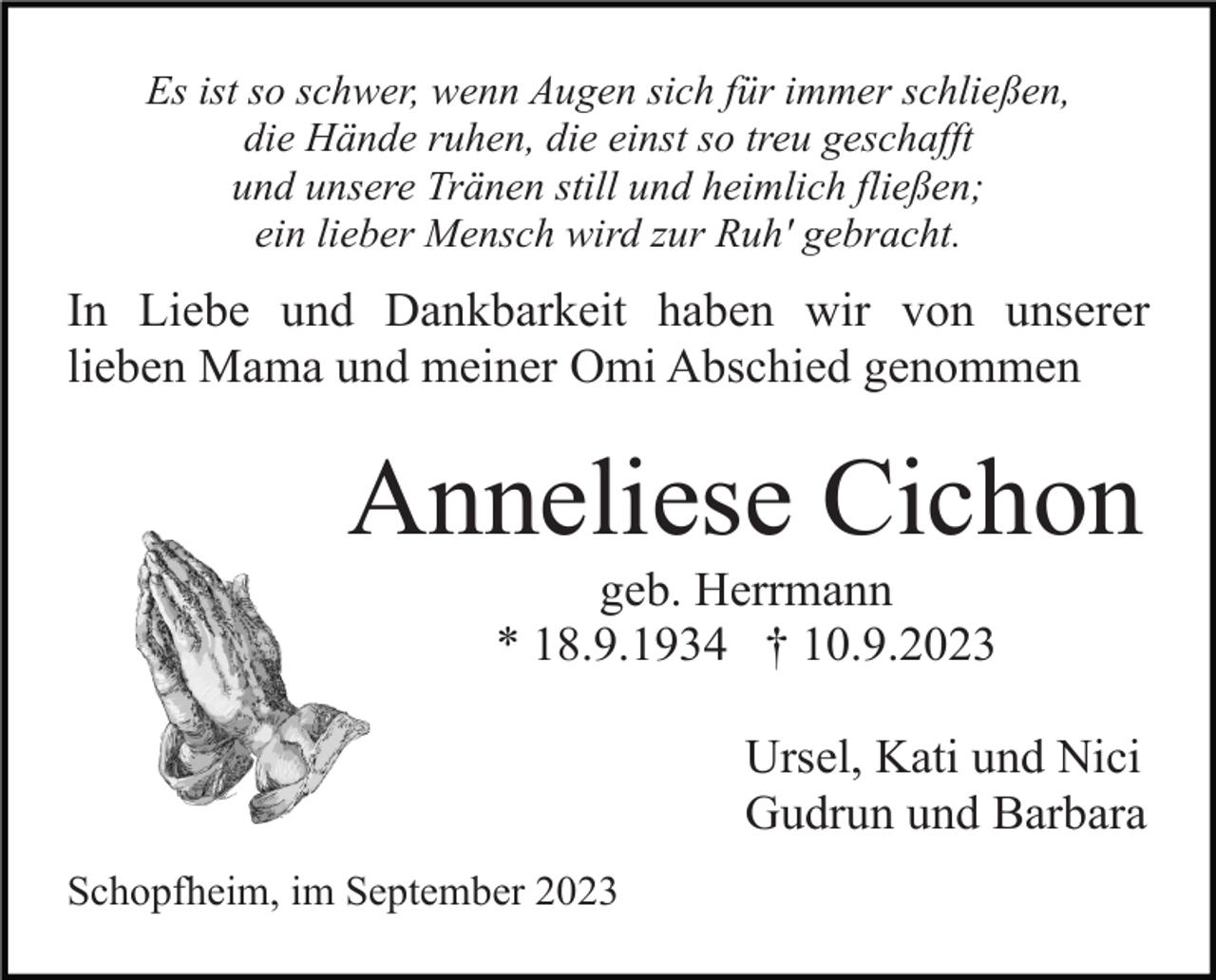 <p>Es ist so schwer, wenn Augen sich für immer schließen,<br />die Hände ruhen, die einst so treu geschafft<br />und unsere Tränen still und heimlich fließen;<br />ein lieber Mensch wird zur Ruh' gebracht.</p><p>In Liebe und Dankbarkeit haben wir von unserer<br />lieben Mama und meiner Omi Abschied genommen</p><p>Anneliese Cichon<br />geb. Herrmann<br />* 18.9.1934 † 10.9.2023<br />Ursel, Kati und Nici<br />Gudrun und Barbara<br />Schopfheim, im September 2023</p>