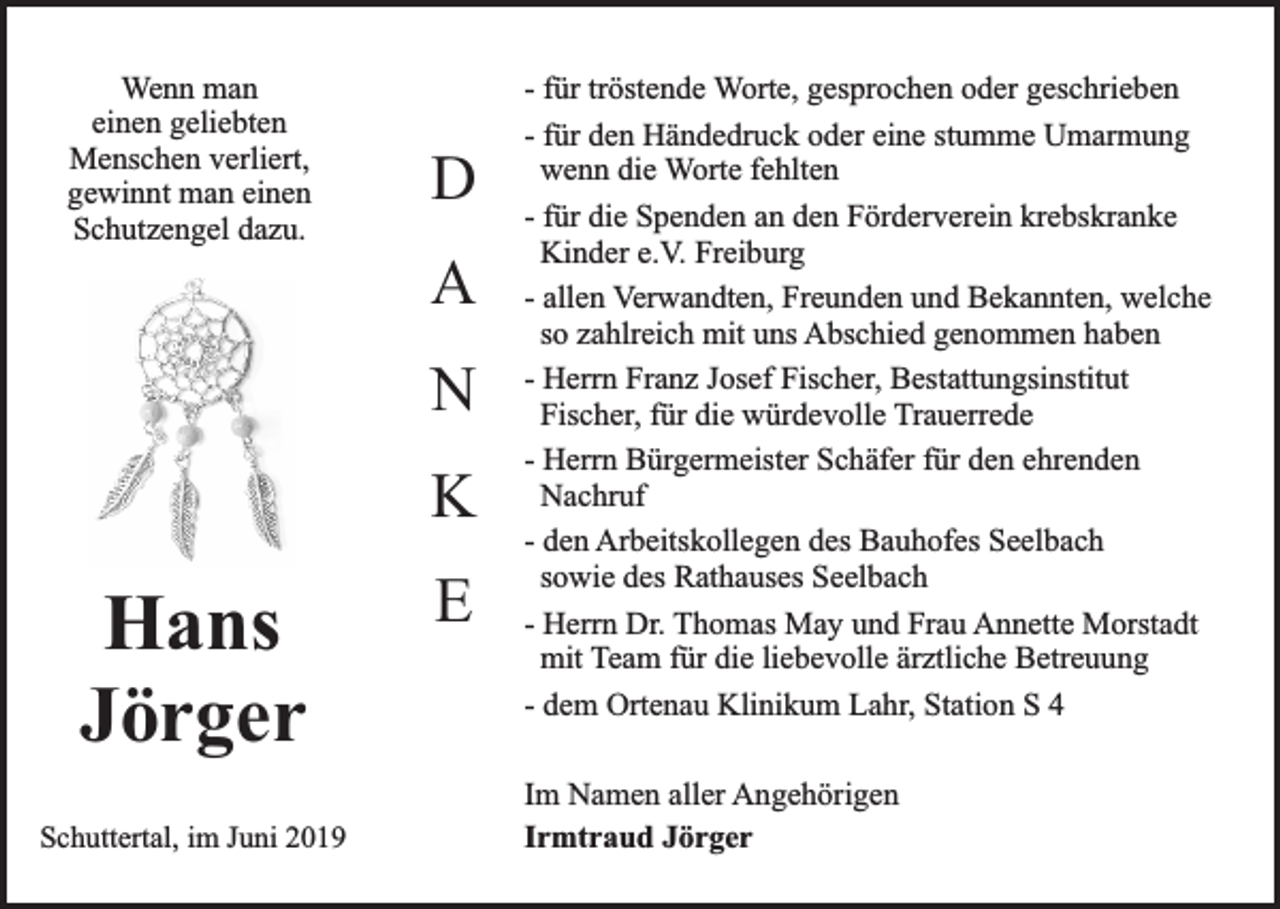 <p>Wenn man<br />einen geliebten<br />Menschen verliert,<br />gewinnt man einen<br />Schutzengel dazu.</p><p>D<br />A<br />N<br />K</p><p>Hans<br />Jörger<br />Schuttertal, im Juni 2019</p><p>E</p><p>- für tröstende Worte, gesprochen oder geschrieben<br />- für den Händedruck oder eine stumme Umarmung<br />wenn die Worte fehlten<br />- für die Spenden an den Förderverein krebskranke<br />Kinder e.V. Freiburg<br />- allen Verwandten, Freunden und Bekannten, welche<br />so zahlreich mit uns Abschied genommen haben<br />- Herrn Franz Josef Fischer, Bestattungsinstitut<br />Fischer, für die würdevolle Trauerrede<br />- Herrn Bürgermeister Schäfer für den ehrenden<br />Nachruf<br />- den Arbeitskollegen des Bauhofes Seelbach<br />sowie des Rathauses Seelbach<br />- Herrn Dr. Thomas May und Frau Annette Morstadt<br />mit Team für die liebevolle ärztliche Betreuung<br />- dem Ortenau Klinikum Lahr, Station S 4<br />Im Namen aller Angehörigen<br />Irmtraud Jörger</p>