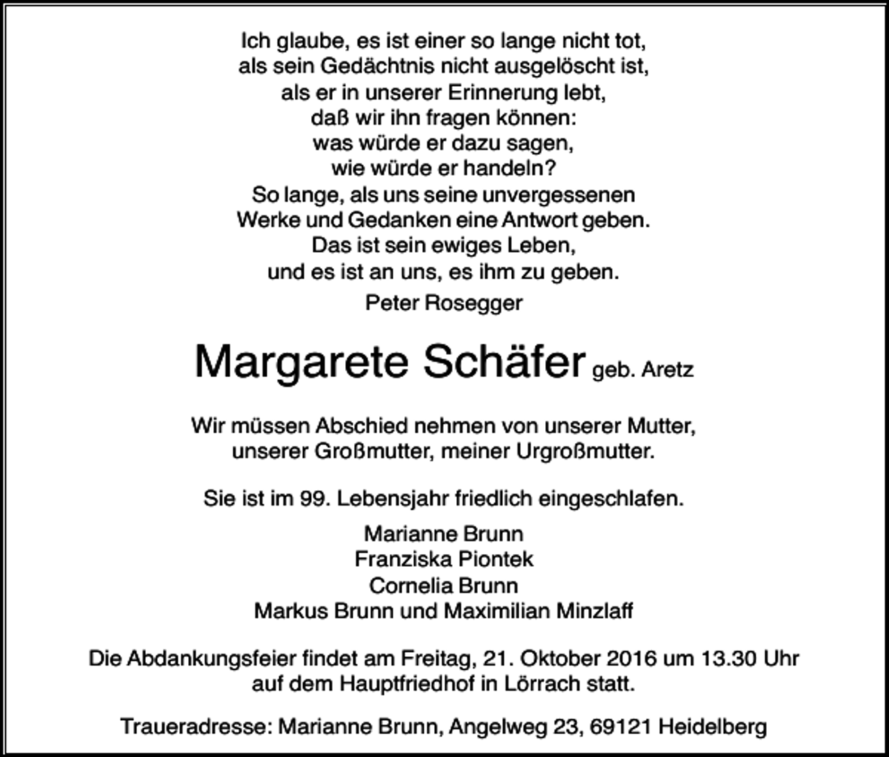 <p>Ich glaube, es ist einer so lange nicht tot,<br />als sein Gedächtnis nicht ausgelöscht ist,<br />als er in unserer Erinnerung lebt,<br />daß wir ihn fragen können:<br />was würde er dazu sagen,<br />wie würde er handeln?<br />So lange, als uns seine unvergessenen<br />Werke und Gedanken eine Antwort geben.<br />Das ist sein ewiges Leben,<br />und es ist an uns, es ihm zu geben.<br />Peter Rosegger</p><p>Margarete Schäfer geb. Aretz<br />Wir müssen Abschied nehmen von unserer Mutter,<br />unserer Großmutter, meiner Urgroßmutter.<br />Sie ist im 99. Lebensjahr friedlich eingeschlafen.<br />Marianne Brunn<br />Franziska Piontek<br />Cornelia Brunn<br />Markus Brunn und Maximilian Minzlaff<br />Die Abdankungsfeier findet am Freitag, 21. Oktober 2016 um 13.30 Uhr<br />auf dem Hauptfriedhof in Lörrach statt.<br />Traueradresse: Marianne Brunn, Angelweg 23, 69121 Heidelberg</p>