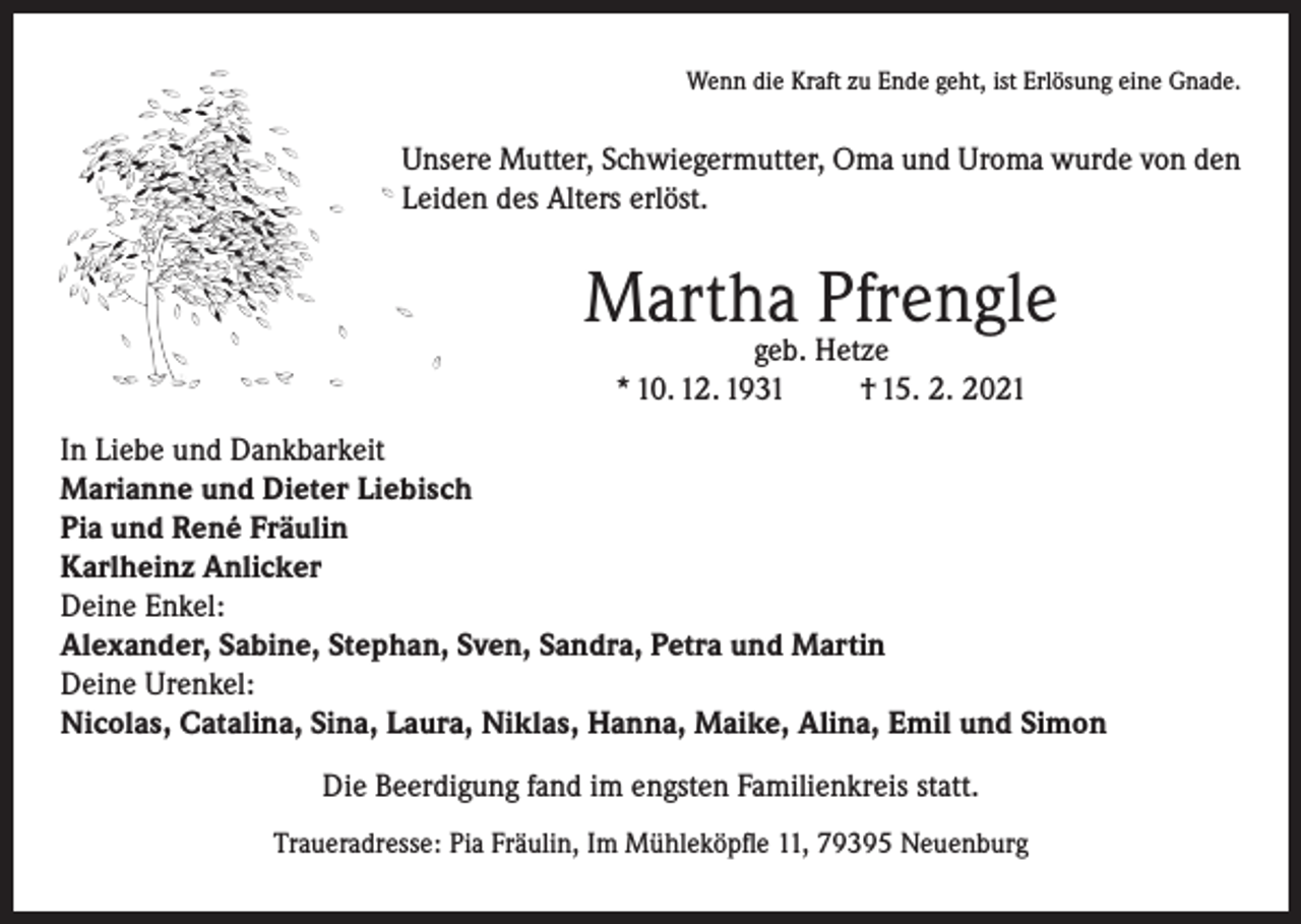 <p>Wenn die Kraft zu Ende geht, ist Erlösung eine Gnade.</p><p>Unsere Mutter, Schwiegermutter, Oma und Uroma wurde von den<br />Leiden des Alters erlöst.</p><p>Martha Pfrengle<br />geb. Hetze<br />* 10. 12. 1931<br />† 15. 2. 2021</p><p>In Liebe und Dankbarkeit<br />Marianne und Dieter Liebisch<br />Pia und René Fräulin<br />Karlheinz Anlicker<br />Deine Enkel:<br />Alexander, Sabine, Stephan, Sven, Sandra, Petra und Martin<br />Deine Urenkel:<br />Nicolas, Catalina, Sina, Laura, Niklas, Hanna, Maike, Alina, Emil und Simon<br />Die Beerdigung fand im engsten Familienkreis statt.<br />Traueradresse: Pia Fräulin, Im Mühleköpfle 11, 79395 Neuenburg</p>