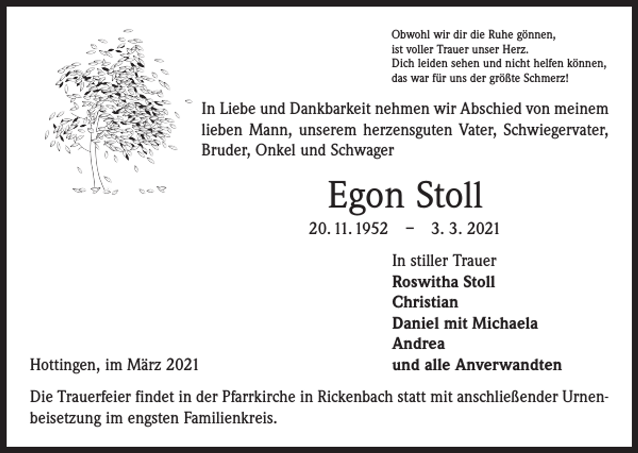 <p>Obwohl wir dir die Ruhe gönnen,<br />ist voller Trauer unser Herz.<br />Dich leiden sehen und nicht helfen können,<br />das war für uns der größte Schmerz!</p><p>In Liebe und Dankbarkeit nehmen wir Abschied von meinem<br />lieben Mann, unserem herzensguten Vater, Schwiegervater,<br />Bruder, Onkel und Schwager</p><p>Egon Stoll<br />20. 11. 1952 – 3. 3. 2021</p><p>Hottingen, im März 2021</p><p>In stiller Trauer<br />Roswitha Stoll<br />Christian<br />Daniel mit Michaela<br />Andrea<br />und alle Anverwandten</p><p>Die Trauerfeier findet in der Pfarrkirche in Rickenbach statt mit anschließender Urnenbeisetzung im engsten Familienkreis.</p>