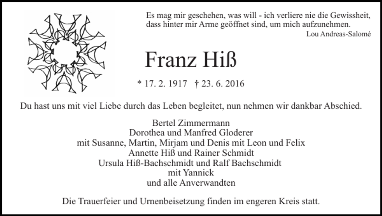 <p>Es mag mir geschehen, was will - ich verliere nie die Gewissheit,<br />dass hinter mir Arme geöffnet sind, um mich aufzunehmen.<br />Lou Andreas-Salomé</p><p>Franz Hiß<br />* 17. 2. 1917 † 23. 6. 2016<br />Du hast uns mit viel Liebe durch das Leben begleitet, nun nehmen wir dankbar Abschied.<br />Bertel Zimmermann<br />Dorothea und Manfred Gloderer<br />mit Susanne, Martin, Mirjam und Denis mit Leon und Felix<br />Annette Hiß und Rainer Schmidt<br />Ursula Hiß-Bachschmidt und Ralf Bachschmidt<br />mit Yannick<br />und alle Anverwandten<br />Die Trauerfeier und Urnenbeisetzung finden im engeren Kreis statt.</p>