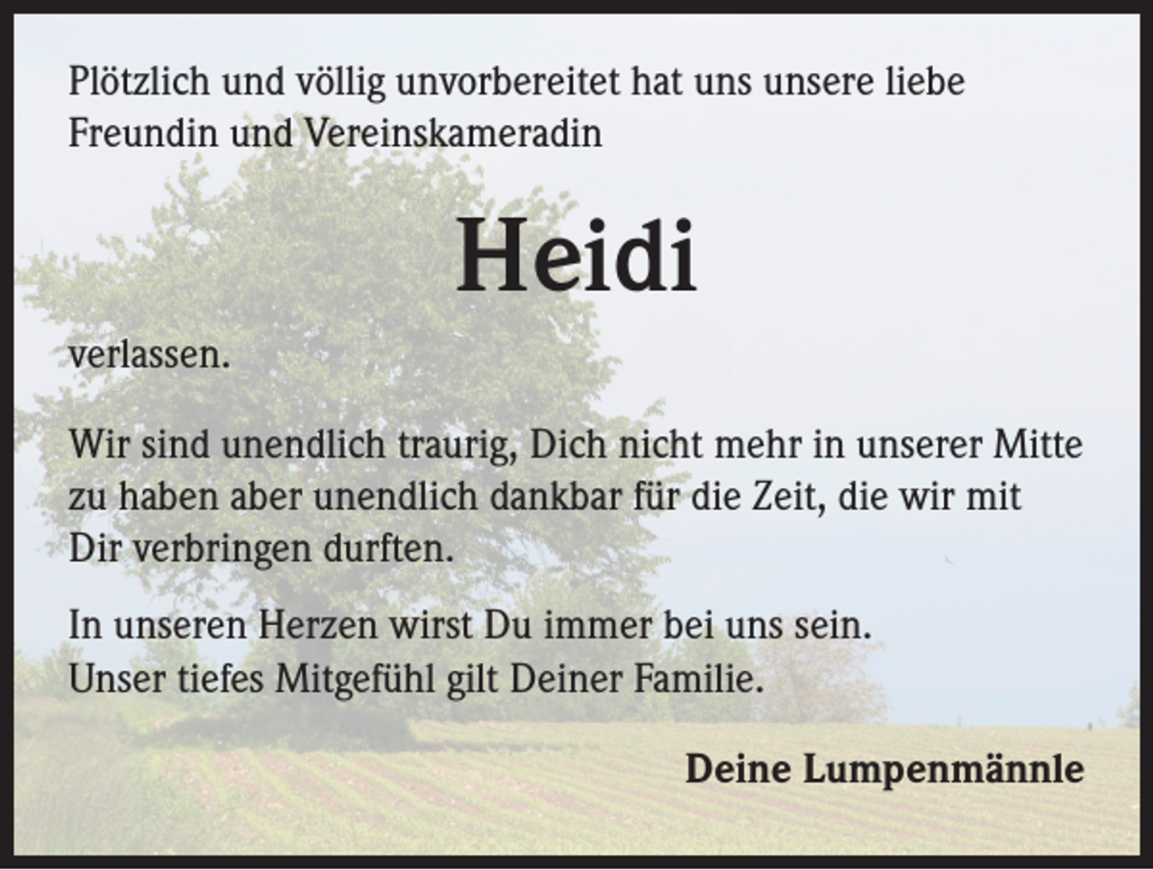 <p>Plötzlich und völlig unvorbereitet hat uns unsere liebe<br />Freundin und Vereinskameradin</p><p>Heidi<br />verlassen.<br />Wir sind unendlich traurig, Dich nicht mehr in unserer Mitte<br />zu haben aber unendlich dankbar für die Zeit, die wir mit<br />Dir verbringen durften.<br />In unseren Herzen wirst Du immer bei uns sein.<br />Unser tiefes Mitgefühl gilt Deiner Familie.<br />Deine Lumpenmännle</p>