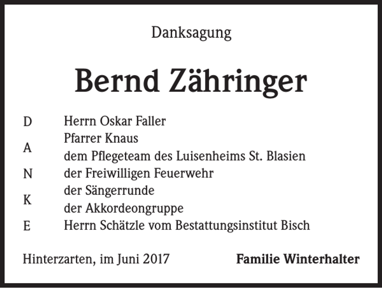 <p>Danksagung</p><p>Bernd Zähringer<br />D<br />A<br />N<br />K<br />E</p><p>Herrn Oskar Faller<br />Pfarrer Knaus<br />dem Pflegeteam des Luisenheims St. Blasien<br />der Freiwilligen Feuerwehr<br />der Sängerrunde<br />der Akkordeongruppe<br />Herrn Schätzle vom Bestattungsinstitut Bisch</p><p>Hinterzarten, im Juni 2017</p><p>Familie Winterhalter</p>