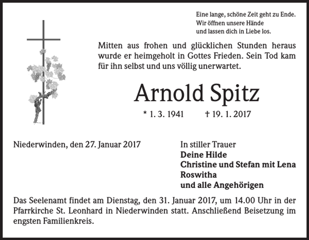 <p>Eine lange, schöne Zeit geht zu Ende.<br />Wir öffnen unsere Hände<br />und lassen dich in Liebe los.</p><p>Mitten aus frohen und glücklichen Stunden heraus<br />wurde er heimgeholt in Gottes Frieden. Sein Tod kam<br />für ihn selbst und uns völlig unerwartet.</p><p>Arnold Spitz<br />* 1. 3. 1941<br />Niederwinden, den 27. Januar 2017</p><p>† 19. 1. 2017</p><p>In stiller Trauer<br />Deine Hilde<br />Christine und Stefan mit Lena<br />Roswitha<br />und alle Angehörigen</p><p>Das Seelenamt findet am Dienstag, den 31. Januar 2017, um 14.00 Uhr in der<br />Pfarrkirche St. Leonhard in Niederwinden statt. Anschließend Beisetzung im<br />engsten Familienkreis.</p>