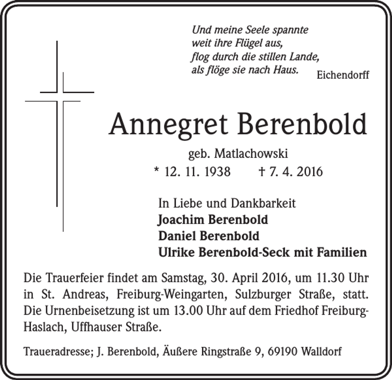 <p>Und meine Seele spannte<br />weit ihre Flügel aus,<br />flog durch die stillen Lande,<br />als flöge sie nach Haus. Eichendorff</p><p>Annegret Berenbold<br />geb. Matlachowski<br />* 12. 11. 1938 † 7. 4. 2016<br />In Liebe und Dankbarkeit<br />Joachim Berenbold<br />Daniel Berenbold<br />Ulrike Berenbold-Seck mit Familien<br />Die Trauerfeier findet am Samstag, 30. April 2016, um 11.30 Uhr<br />in St. Andreas, Freiburg-Weingarten, Sulzburger Straße, statt.<br />Die Urnenbeisetzung ist um 13.00 Uhr auf dem Friedhof ­FreiburgHaslach, Uffhauser Straße.<br />Traueradresse; J. Berenbold, Äußere Ringstraße 9, 69190 Walldorf</p>