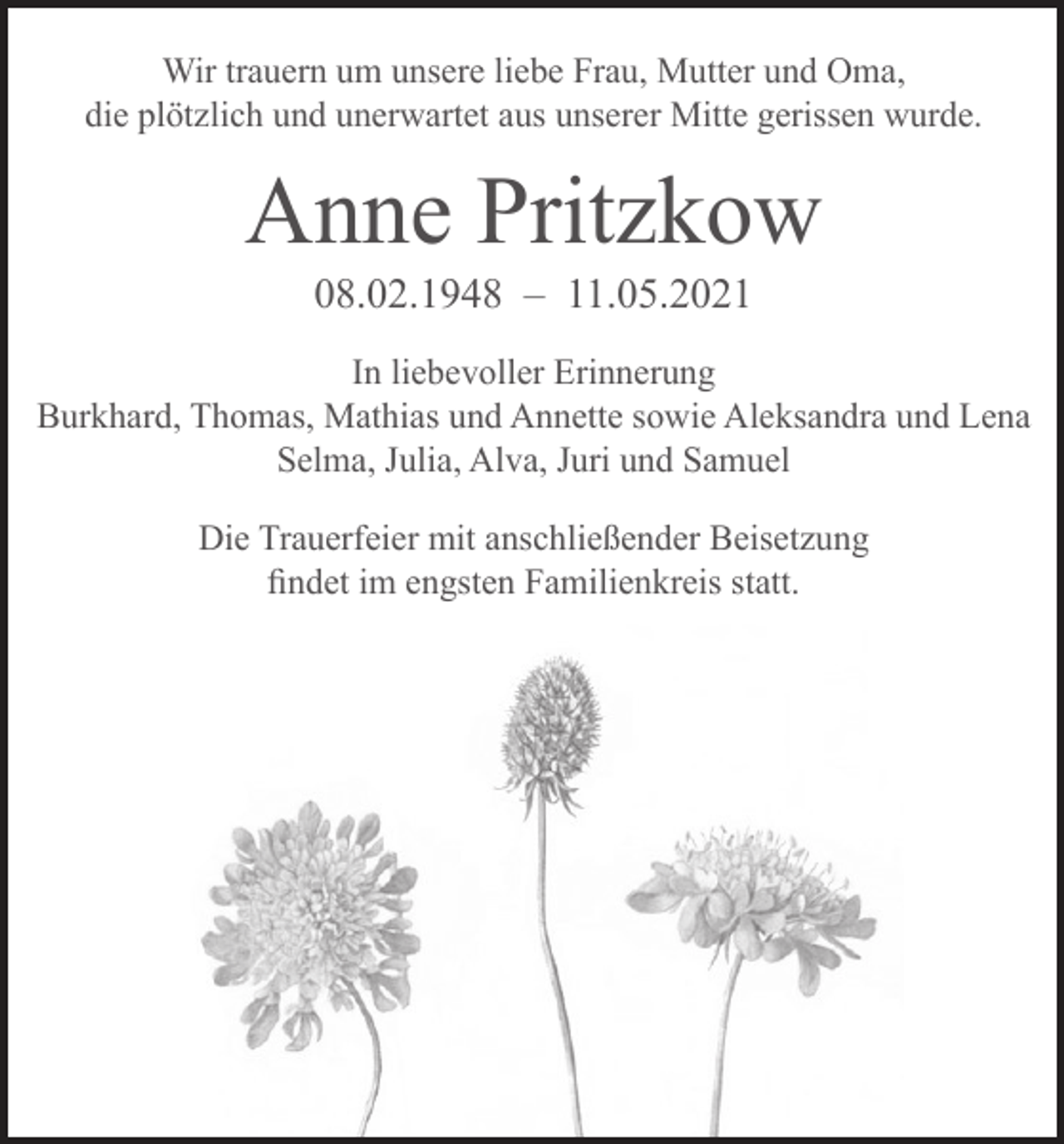 <p>Wir trauern um unsere liebe Frau, Mutter und Oma,<br />die plötzlich und unerwartet aus unserer Mitte gerissen wurde.</p><p>Anne Pritzkow<br />08.02.1948 – 11.05.2021</p><p>In liebevoller Erinnerung<br />Burkhard, Thomas, Mathias und Annette sowie Aleksandra und Lena<br />Selma, Julia, Alva, Juri und Samuel<br />Die Trauerfeier mit anschließender Beisetzung<br />findet im engsten Familienkreis statt.</p>