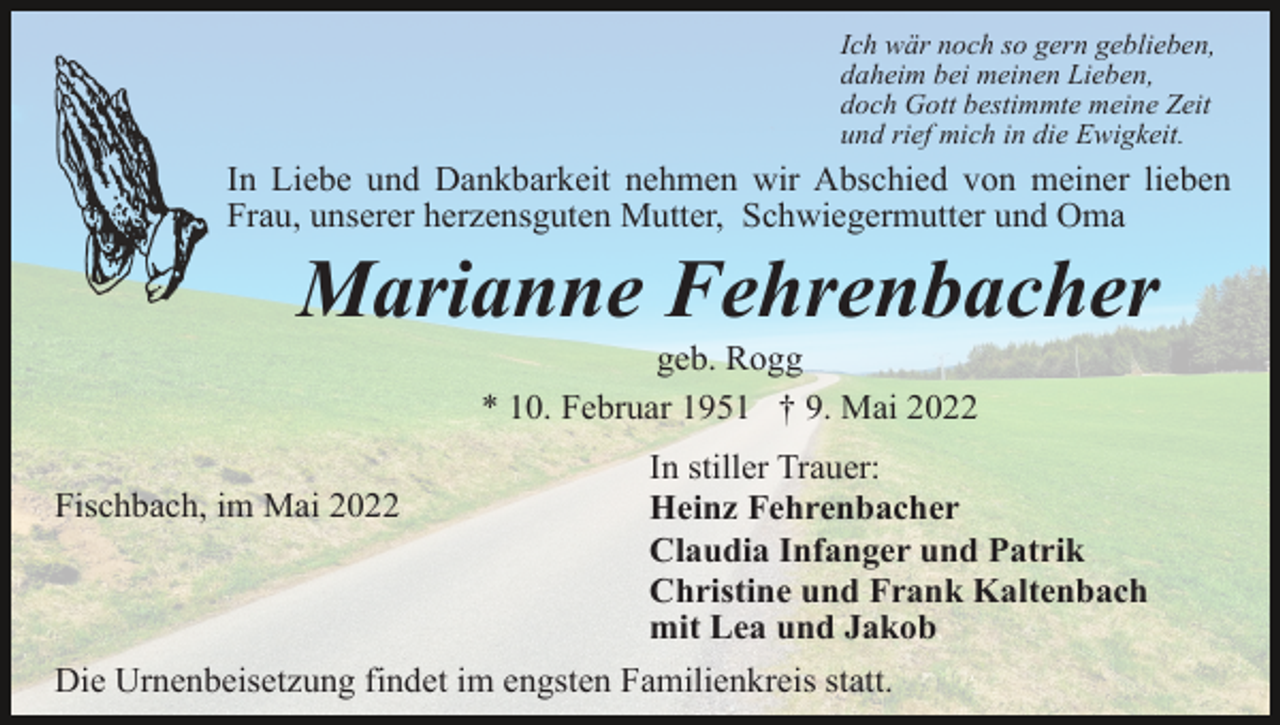 <p>Ich wär noch so gern geblieben,<br />daheim bei meinen Lieben,<br />doch Gott bestimmte meine Zeit<br />und rief mich in die Ewigkeit.</p><p>In Liebe und Dankbarkeit nehmen wir Abschied von meiner lieben<br />Frau, unserer herzensguten Mutter, Schwiegermutter und Oma</p><p>Marianne Fehrenbacher<br />geb. Rogg<br />* 10. Februar 1951 † 9. Mai 2022<br />Fischbach, im Mai 2022</p><p>In stiller Trauer:<br />Heinz Fehrenbacher<br />Claudia Infanger und Patrik<br />Christine und Frank Kaltenbach<br />mit Lea und Jakob</p><p>Die Urnenbeisetzung findet im engsten Familienkreis statt.</p>