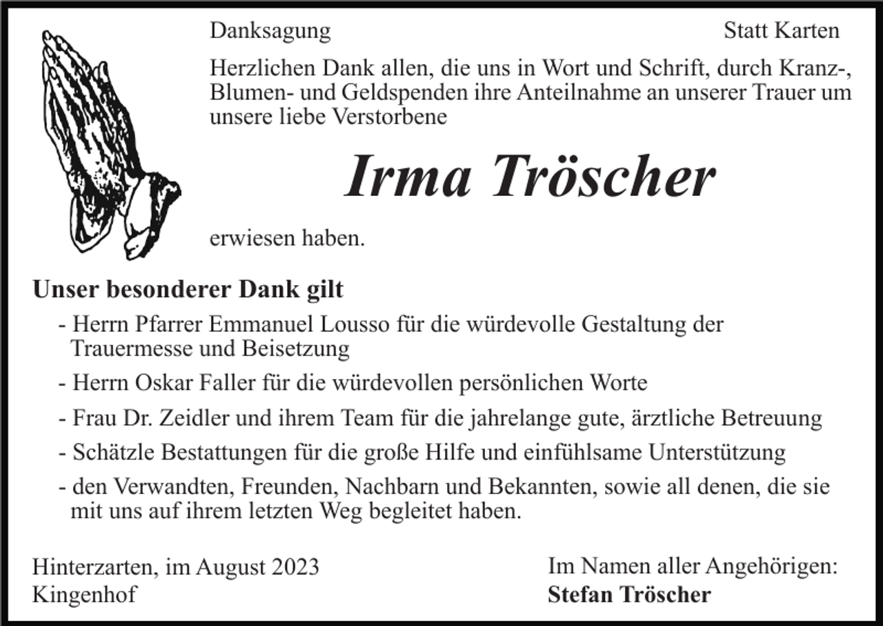 <p>Danksagung</p><p>Statt Karten</p><p>Herzlichen Dank allen, die uns in Wort und Schrift, durch Kranz-,<br />Blumen- und Geldspenden ihre Anteilnahme an unserer Trauer um<br />unsere liebe Verstorbene</p><p>Irma Tröscher<br />erwiesen haben.</p><p>Unser besonderer Dank gilt<br />- Herrn Pfarrer Emmanuel Lousso für die würdevolle Gestaltung der<br />Trauermesse und Beisetzung<br />- Herrn Oskar Faller für die würdevollen persönlichen Worte<br />- Frau Dr. Zeidler und ihrem Team für die jahrelange gute, ärztliche Betreuung<br />- Schätzle Bestattungen für die große Hilfe und einfühlsame Unterstützung<br />- den Verwandten, Freunden, Nachbarn und Bekannten, sowie all denen, die sie<br />mit uns auf ihrem letzten Weg begleitet haben.<br />Hinterzarten, im August 2023<br />Kingenhof</p><p>Im Namen aller Angehörigen:<br />Stefan Tröscher</p>