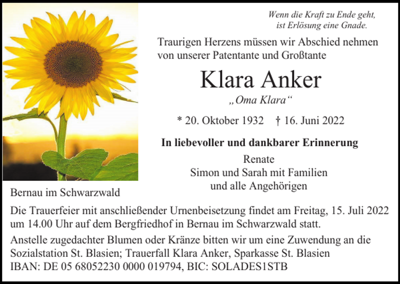 <p>Wenn die Kraft zu Ende geht,<br />ist Erlösung eine Gnade.</p><p>Traurigen Herzens müssen wir Abschied nehmen<br />von unserer Patentante und Großtante</p><p>Klara Anker<br />„Oma Klara“<br />* 20. Oktober 1932 † 16. Juni 2022</p><p>Bernau im Schwarzwald</p><p>In liebevoller und dankbarer Erinnerung<br />Renate<br />Simon und Sarah mit Familien<br />und alle Angehörigen</p><p>Die Trauerfeier mit anschließender Urnenbeisetzung findet am Freitag, 15. Juli 2022<br />um 14.00 Uhr auf dem Bergfriedhof in Bernau im Schwarzwald statt.<br />Anstelle zugedachter Blumen oder Kränze bitten wir um eine Zuwendung an die<br />Sozialstation St. Blasien; Trauerfall Klara Anker, Sparkasse St. Blasien<br />IBAN: DE 05 68052230019794, BIC: SOLADES1STB</p>