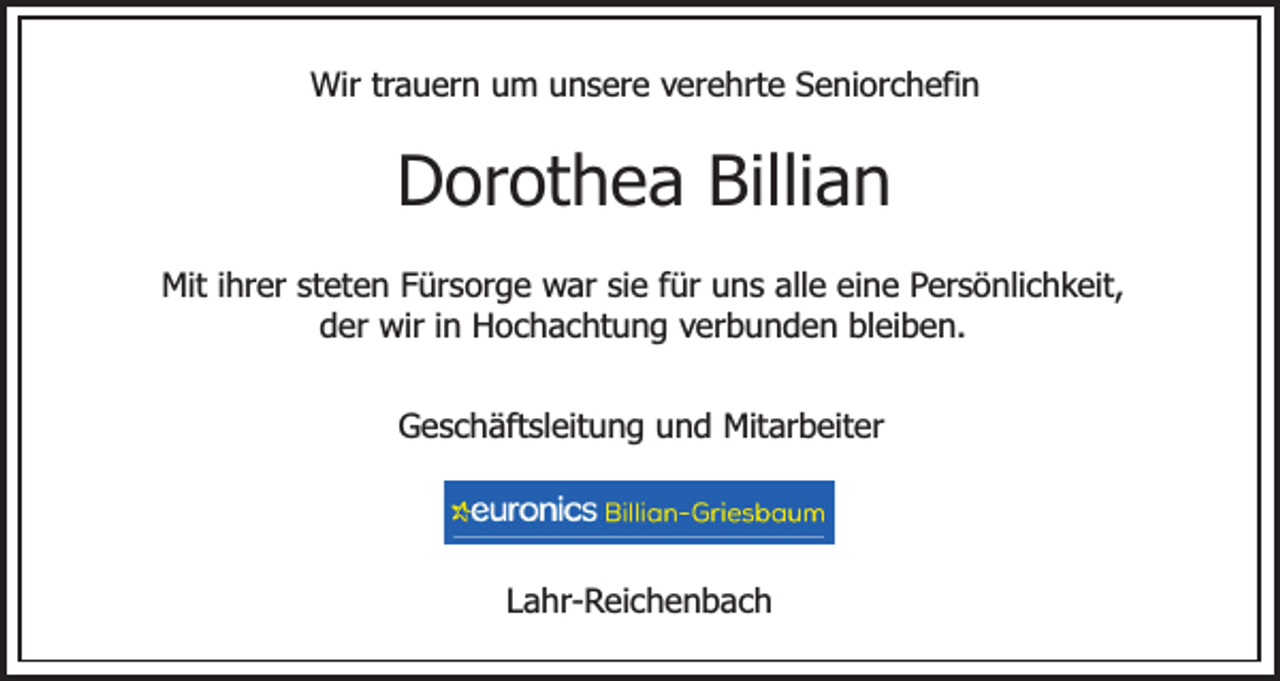 <p>Wir trauern um unsere verehrte Seniorchefin</p><p>Dorothea Billian<br />Mit ihrer steten Fürsorge war sie für uns alle eine Persönlichkeit,<br />der wir in Hochachtung verbunden bleiben.<br />Geschäftsleitung und Mitarbeiter</p><p>Lahr-Reichenbach</p>