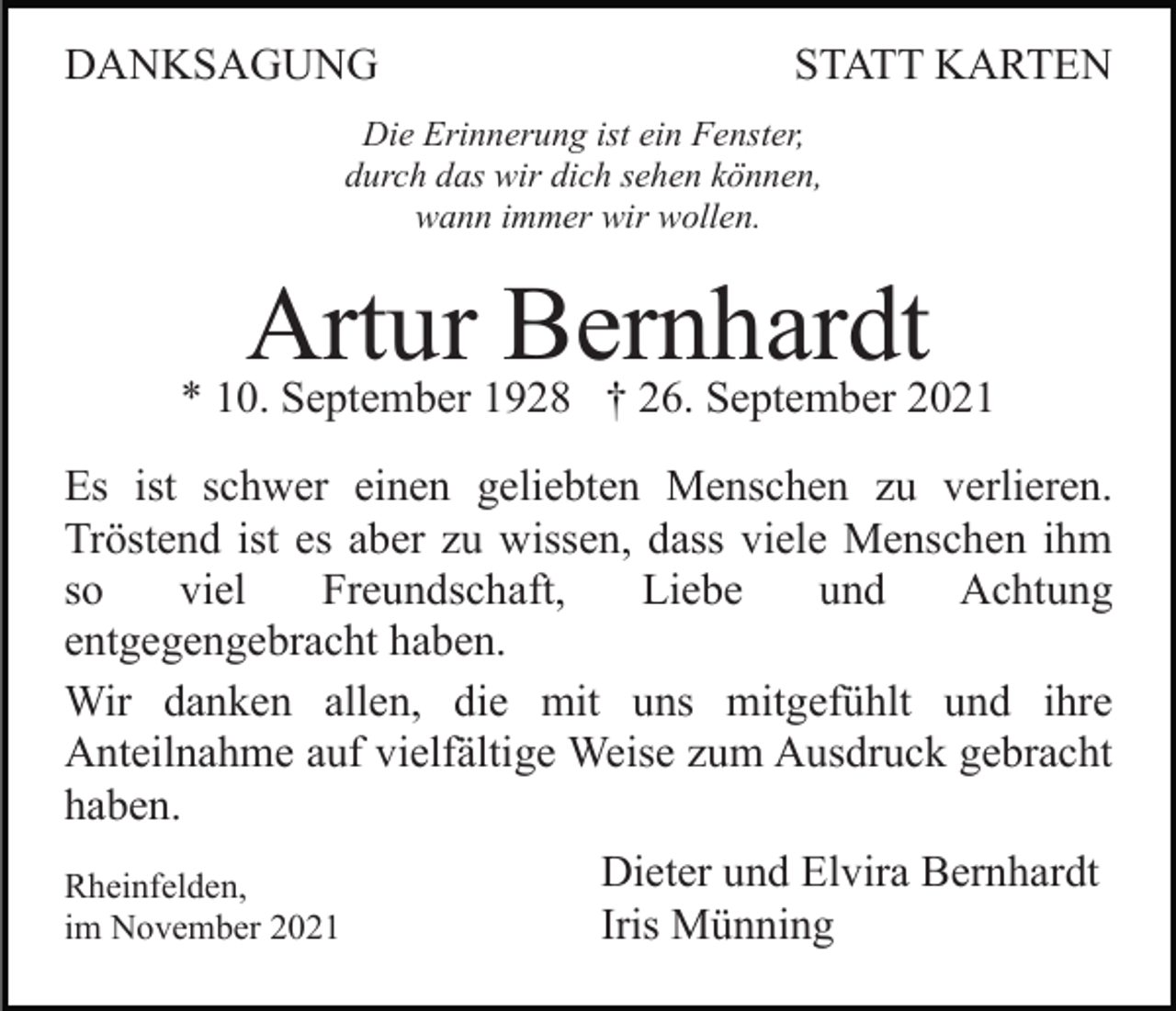<p>DANKSAGUNG</p><p>STATT KARTEN</p><p>Die Erinnerung ist ein Fenster,<br />durch das wir dich sehen können,<br />wann immer wir wollen.</p><p>Artur Bernhardt</p><p>* 10. September 1928 † 26. September 2021<br />Es ist schwer einen geliebten Menschen zu verlieren.<br />Tröstend ist es aber zu wissen, dass viele Menschen ihm<br />so<br />viel<br />Freundschaft,<br />Liebe<br />und<br />Achtung<br />entgegengebracht haben.<br />Wir danken allen, die mit uns mitgefühlt und ihre<br />Anteilnahme auf vielfältige Weise zum Ausdruck gebracht<br />haben.<br />Rheinfelden,<br />im November 2021</p><p>Dieter und Elvira Bernhardt<br />Iris Münning</p>