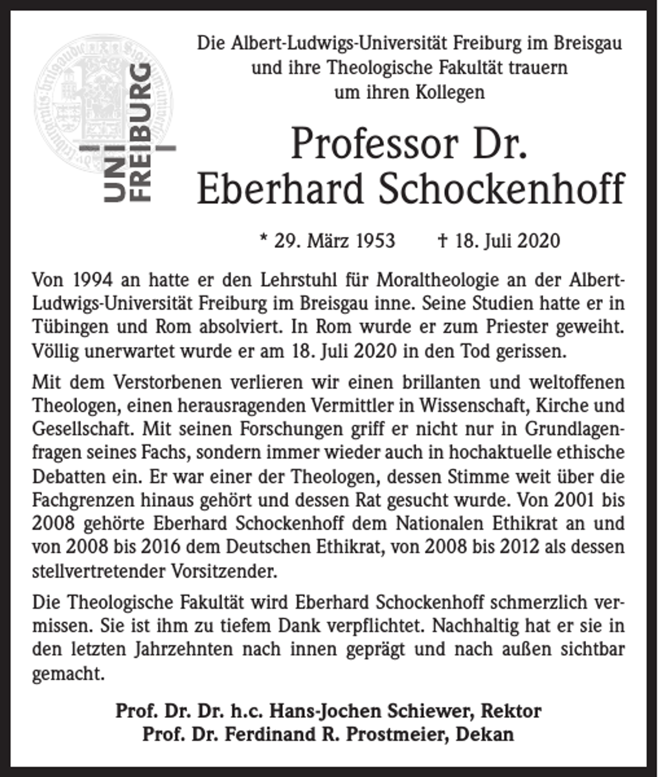 <p>Die Albert-Ludwigs-Universität Freiburg im Breisgau<br />und ihre Theologische Fakultät trauern<br />um ihren Kollegen</p><p>Professor Dr.<br />Eberhard Schockenhoff<br />* 29. März 1953 † 18. Juli 2020<br />Von 1994 an hatte er den Lehrstuhl für Moraltheologie an der AlbertLudwigs-Universität Freiburg im Breisgau inne. Seine Studien hatte er in<br />Tübingen und Rom absolviert. In Rom wurde er zum Priester geweiht.<br />Völlig unerwartet wurde er am 18. Juli 2020 in den Tod gerissen.<br />Mit dem Verstorbenen verlieren wir einen brillanten und weltoffenen<br />Theologen, einen herausragenden Vermittler in Wissenschaft, Kirche und<br />Gesellschaft. Mit seinen Forschungen griff er nicht nur in Grundlagen­<br />fragen seines Fachs, sondern immer wieder auch in hochaktuelle ethische<br />Debatten ein. Er war einer der Theologen, dessen Stimme weit über die<br />Fachgrenzen hinaus gehört und dessen Rat gesucht wurde. Von 2001 bis<br />2008 gehörte Eberhard Schockenhoff dem Nationalen Ethikrat an und<br />von 2008 bis 2016 dem Deutschen Ethikrat, von 2008 bis 2012 als dessen<br />stellvertretender Vorsitzender.<br />Die Theologische Fakultät wird Eberhard Schockenhoff schmerzlich vermissen. Sie ist ihm zu tiefem Dank verpflichtet. Nachhaltig hat er sie in<br />den letzten Jahrzehnten nach innen geprägt und nach außen sichtbar<br />gemacht.<br />Prof. Dr. Dr. h.c. Hans-Jochen Schiewer, Rektor<br />Prof. Dr. Ferdinand R. Prostmeier, Dekan</p>