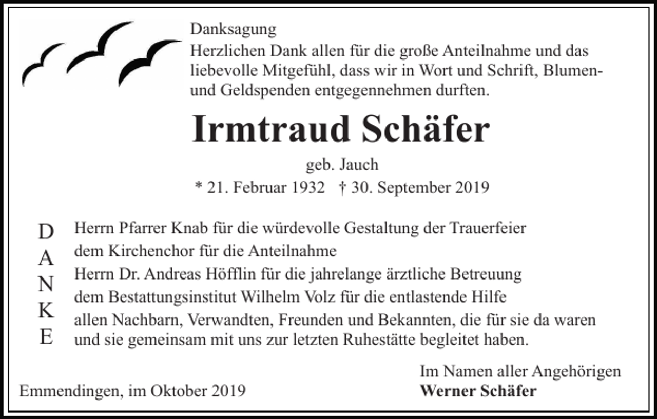 <p>Danksagung<br />Herzlichen Dank allen für die große Anteilnahme und das<br />liebevolle Mitgefühl, dass wir in Wort und Schrift, Blumenund Geldspenden entgegennehmen durften.</p><p>Irmtraud Schäfer<br />geb. Jauch<br />* 21. Februar 1932 † 30. September 2019</p><p>D<br />A<br />N<br />K<br />E</p><p>Herrn Pfarrer Knab für die würdevolle Gestaltung der Trauerfeier<br />dem Kirchenchor für die Anteilnahme<br />Herrn Dr. Andreas Höfflin für die jahrelange ärztliche Betreuung<br />dem Bestattungsinstitut Wilhelm Volz für die entlastende Hilfe<br />allen Nachbarn, Verwandten, Freunden und Bekannten, die für sie da waren<br />und sie gemeinsam mit uns zur letzten Ruhestätte begleitet haben.</p><p>Emmendingen, im Oktober 2019</p><p>Im Namen aller Angehörigen<br />Werner Schäfer</p>