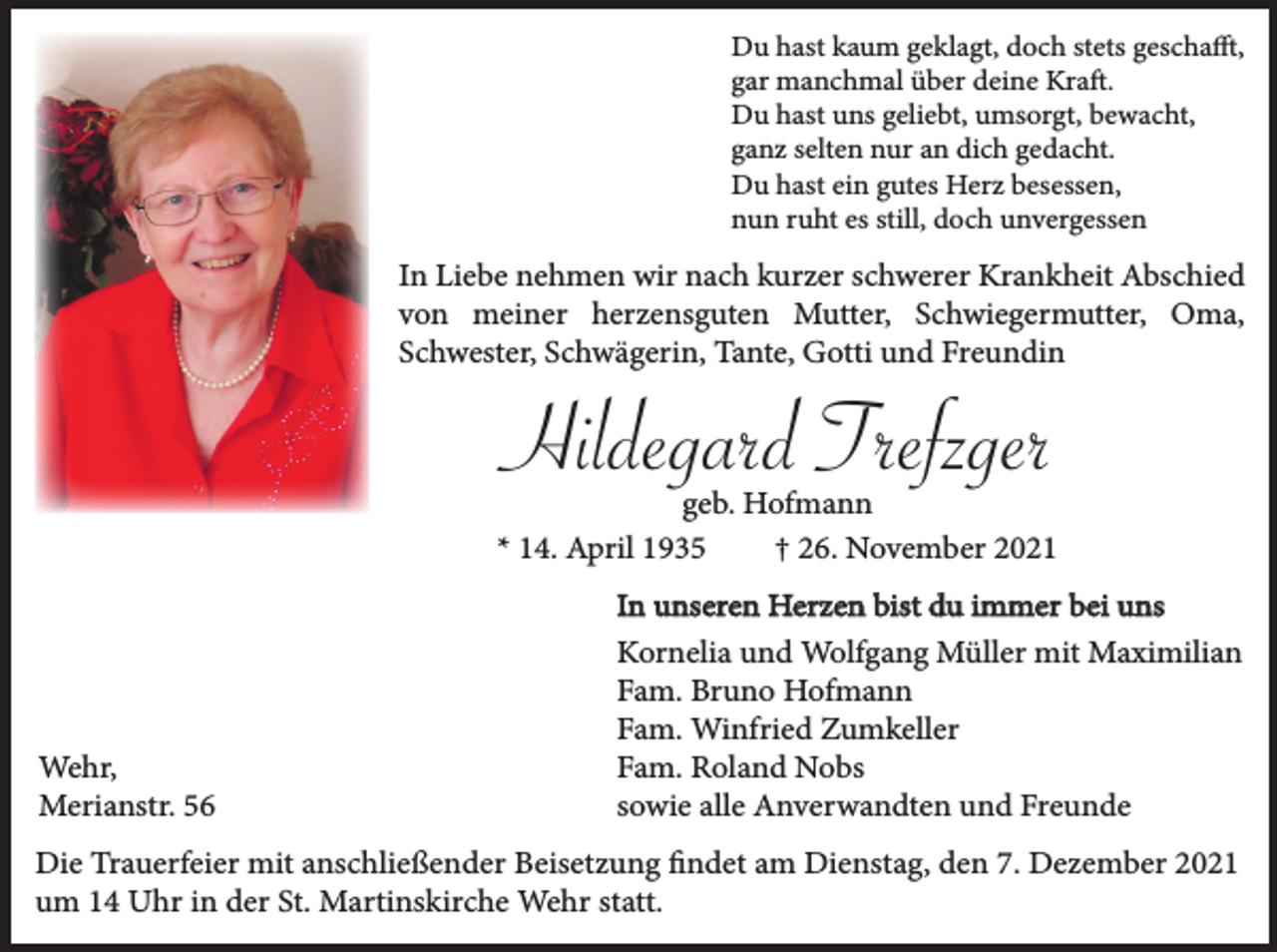 <p>Du hast kaum geklagt, doch stets geschafft,<br />gar manchmal über deine Kraft.<br />Du hast uns geliebt, umsorgt, bewacht,<br />ganz selten nur an dich gedacht.<br />Du hast ein gutes Herz besessen,<br />nun ruht es still, doch unvergessen</p><p>In Liebe nehmen wir nach kurzer schwerer Krankheit Abschied<br />von meiner herzensguten Mutter, Schwiegermutter, Oma,<br />Schwester, Schwägerin, Tante, Gotti und Freundin</p><p>Hildegard Trefzger</p><p>geb. Hofmann<br />* 14. April 1935<br />† 26. November 2021</p><p>Wehr,<br />Merianstr. 56</p><p>In unseren Herzen bist du immer bei uns<br />Kornelia und Wolfgang Müller mit Maximilian<br />Fam. Bruno Hofmann<br />Fam. Winfried Zumkeller<br />Fam. Roland Nobs<br />sowie alle Anverwandten und Freunde</p><p>Die Trauerfeier mit anschließender Beisetzung findet am Dienstag, den 7. Dezember 2021<br />um 14 Uhr in der St. Martinskirche Wehr statt.</p>