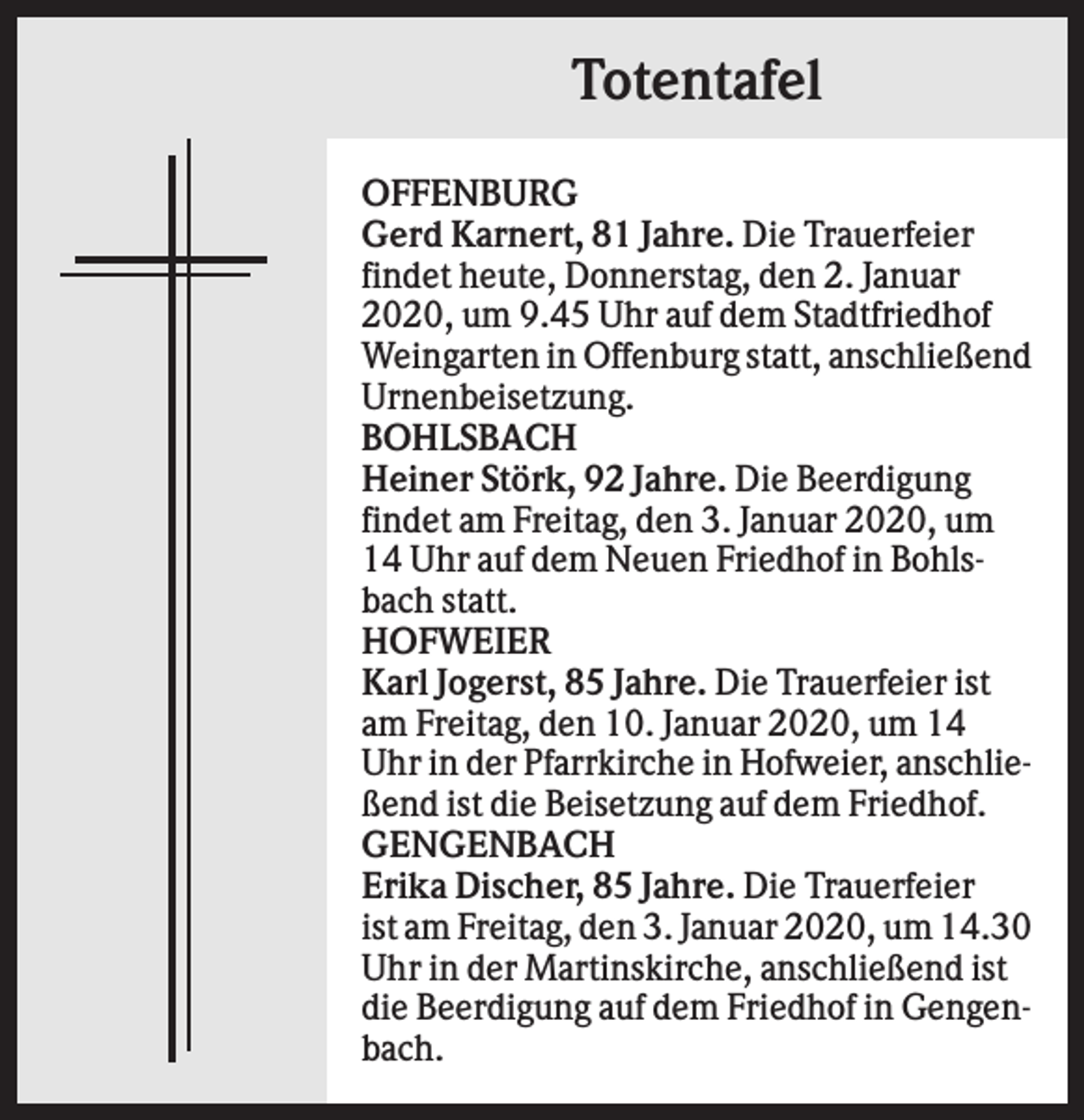 <p>Totentafel<br />OFFENBURG<br />Gerd Karnert, 81 Jahre. Die Trauerfeier<br />findet heute, Donnerstag, den 2. Januar<br />2020, um 9.45 Uhr auf dem Stadtfriedhof<br />Weingarten in Offenburg statt, anschließend<br />Urnenbeisetzung.<br />BOHLSBACH<br />Heiner Störk, 92 Jahre. Die Beerdigung<br />findet am Freitag, den 3. Januar 2020, um<br />14 Uhr auf dem Neuen Friedhof in Bohlsbach statt.<br />HOFWEIER<br />Karl Jogerst, 85 Jahre. Die Trauerfeier ist<br />am Freitag, den 10. Januar 2020, um 14<br />Uhr in der Pfarrkirche in Hofweier, anschließend ist die Beisetzung auf dem Friedhof.<br />GENGENBACH<br />Erika Discher, 85 Jahre. Die Trauerfeier<br />ist am Freitag, den 3. Januar 2020, um 14.30<br />Uhr in der Martinskirche, anschließend ist<br />die Beerdigung auf dem Friedhof in Gengenbach.</p>