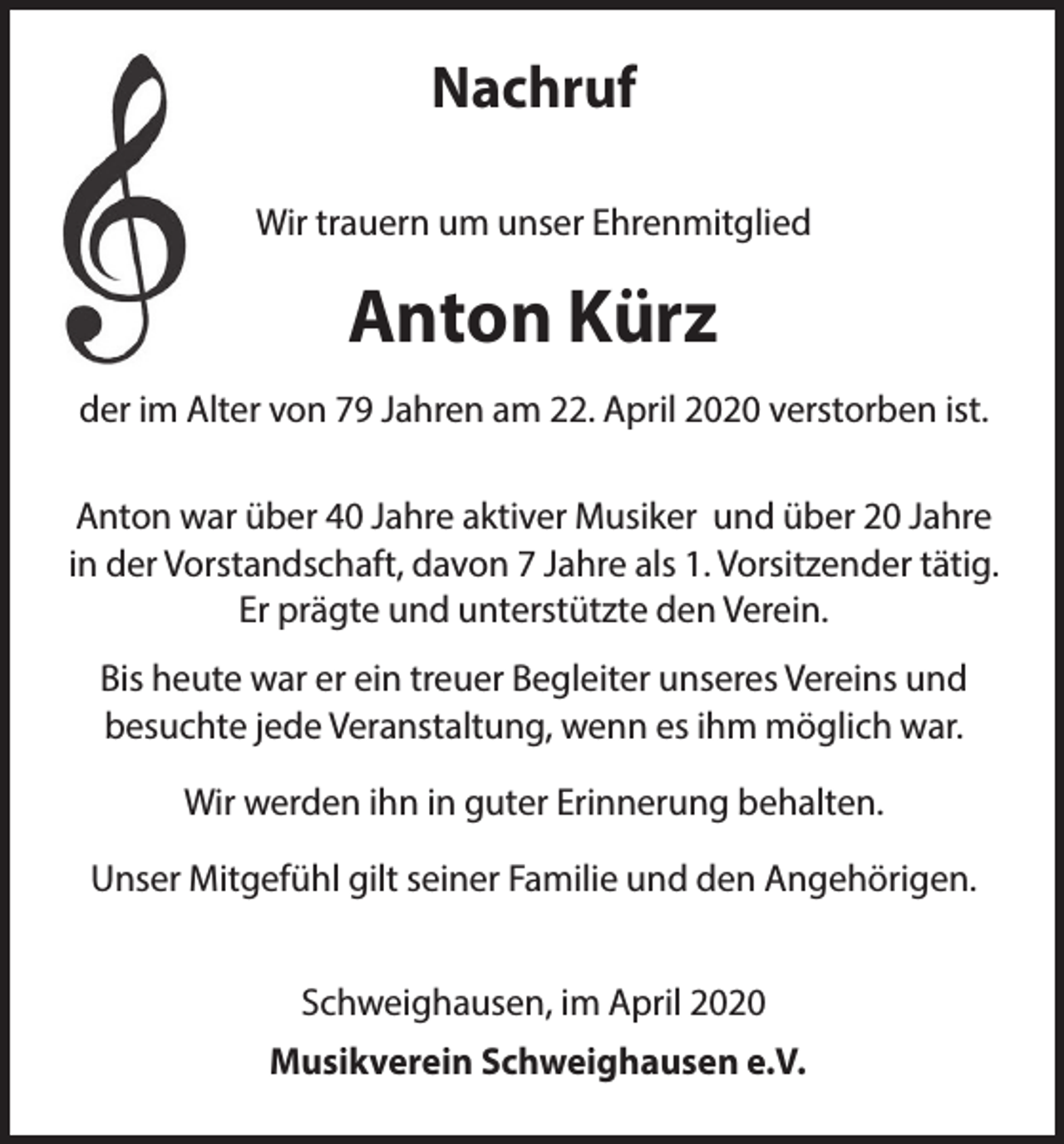 <p>Nachruf<br />Wir trauern um unser Ehrenmitglied</p><p>Anton Kürz<br />der im Alter von 79 Jahren am 22. April 2020 verstorben ist.<br />Anton war über 40 Jahre aktiver Musiker und über 20 Jahre<br />in der Vorstandschaft, davon 7 Jahre als 1. Vorsitzender tätig.<br />Er prägte und unterstützte den Verein.<br />Bis heute war er ein treuer Begleiter unseres Vereins und<br />besuchte jede Veranstaltung, wenn es ihm möglich war.<br />Wir werden ihn in guter Erinnerung behalten.<br />Unser Mitgefühl gilt seiner Familie und den Angehörigen.<br />Schweighausen, im April 2020<br />Musikverein Schweighausen e.V.</p>