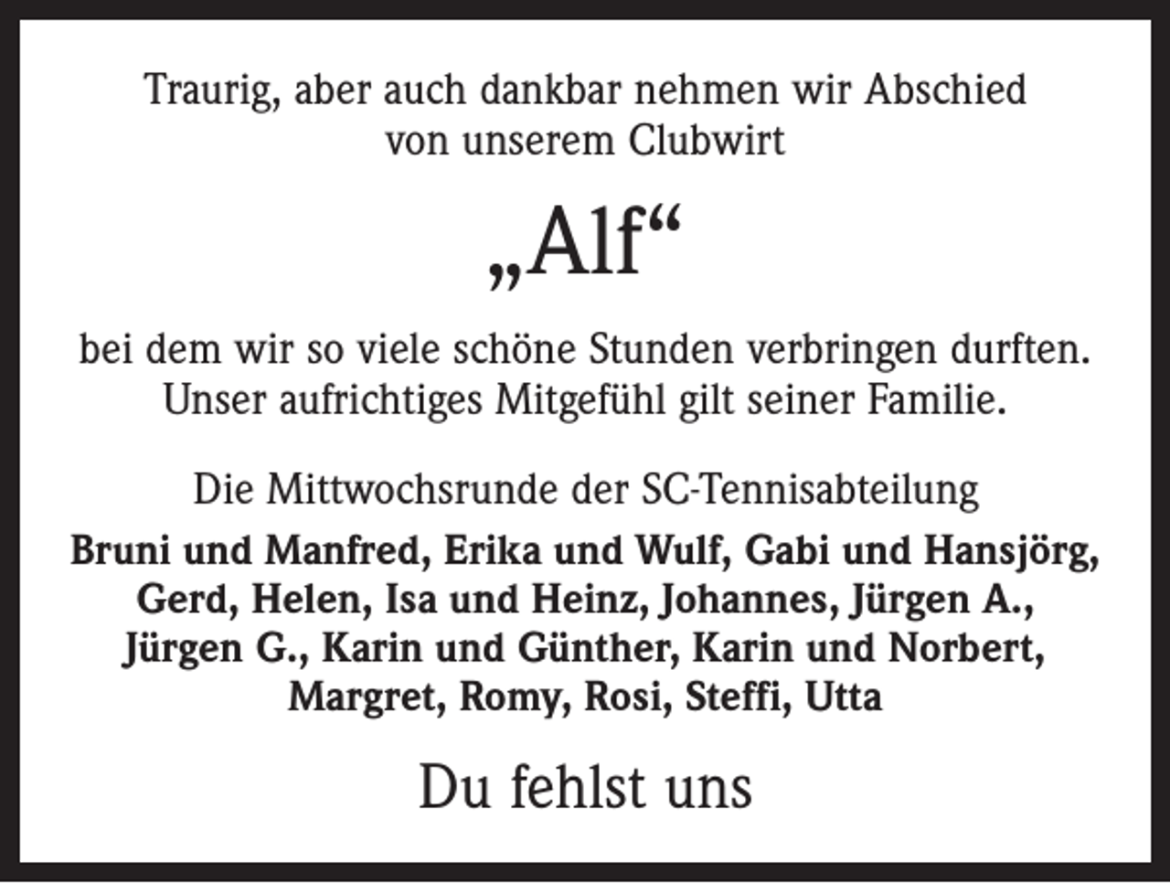 <p>Traurig, aber auch dankbar nehmen wir Abschied<br />von unserem Clubwirt</p><p>„Alf“<br />bei dem wir so viele schöne Stunden verbringen durften.<br />Unser aufrichtiges Mitgefühl gilt seiner Familie.<br />Die Mittwochsrunde der SC-Tennisabteilung<br />Bruni und Manfred, Erika und Wulf, Gabi und Hansjörg,<br />Gerd, Helen, Isa und Heinz, Johannes, Jürgen A.,<br />Jürgen G., Karin und Günther, Karin und Norbert,<br />­Margret, Romy, Rosi, Steffi, Utta</p><p>Du fehlst uns</p>