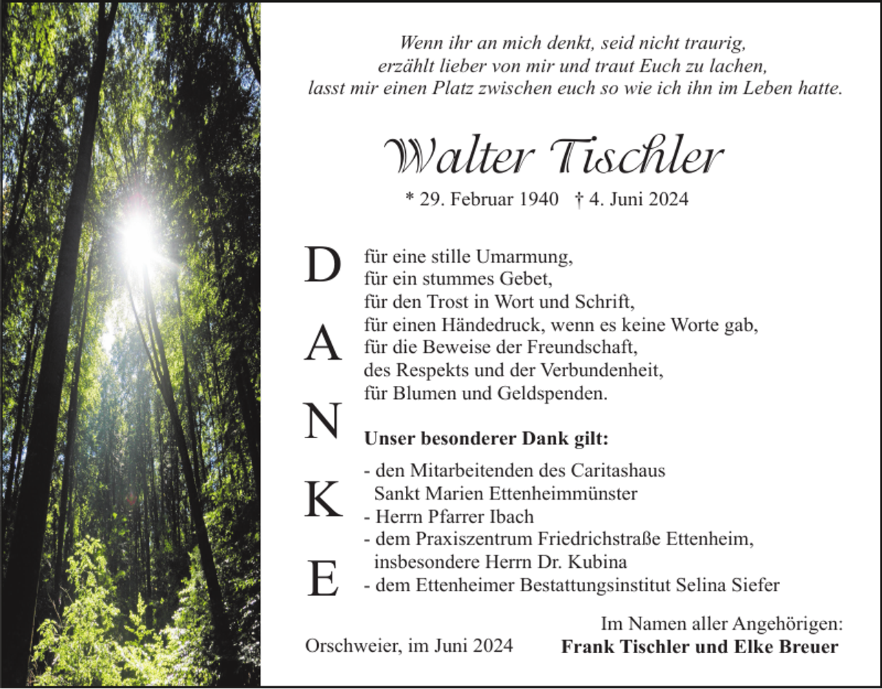 <p>Wenn ihr an mich denkt, seid nicht traurig,<br />erzählt lieber von mir und traut Euch zu lachen,<br />lasst mir einen Platz zwischen euch so wie ich ihn im Leben hatte.</p><p>Walter Tischler<br />* 29. Februar 1940 † 4. Juni 2024</p><p>D<br />A<br />N<br />K<br />E</p><p>für eine stille Umarmung,<br />für ein stummes Gebet,<br />für den Trost in Wort und Schrift,<br />für einen Händedruck, wenn es keine Worte gab,<br />für die Beweise der Freundschaft,<br />des Respekts und der Verbundenheit,<br />für Blumen und Geldspenden.<br />Unser besonderer Dank gilt:<br />- den Mitarbeitenden des Caritashaus<br />Sankt Marien Ettenheimmünster<br />- Herrn Pfarrer Ibach<br />- dem Praxiszentrum Friedrichstraße Ettenheim,<br />insbesondere Herrn Dr. Kubina<br />- dem Ettenheimer Bestattungsinstitut Selina Siefer</p><p>Orschweier, im Juni 2024</p><p>Im Namen aller Angehörigen:<br />Frank Tischler und Elke Breuer</p>