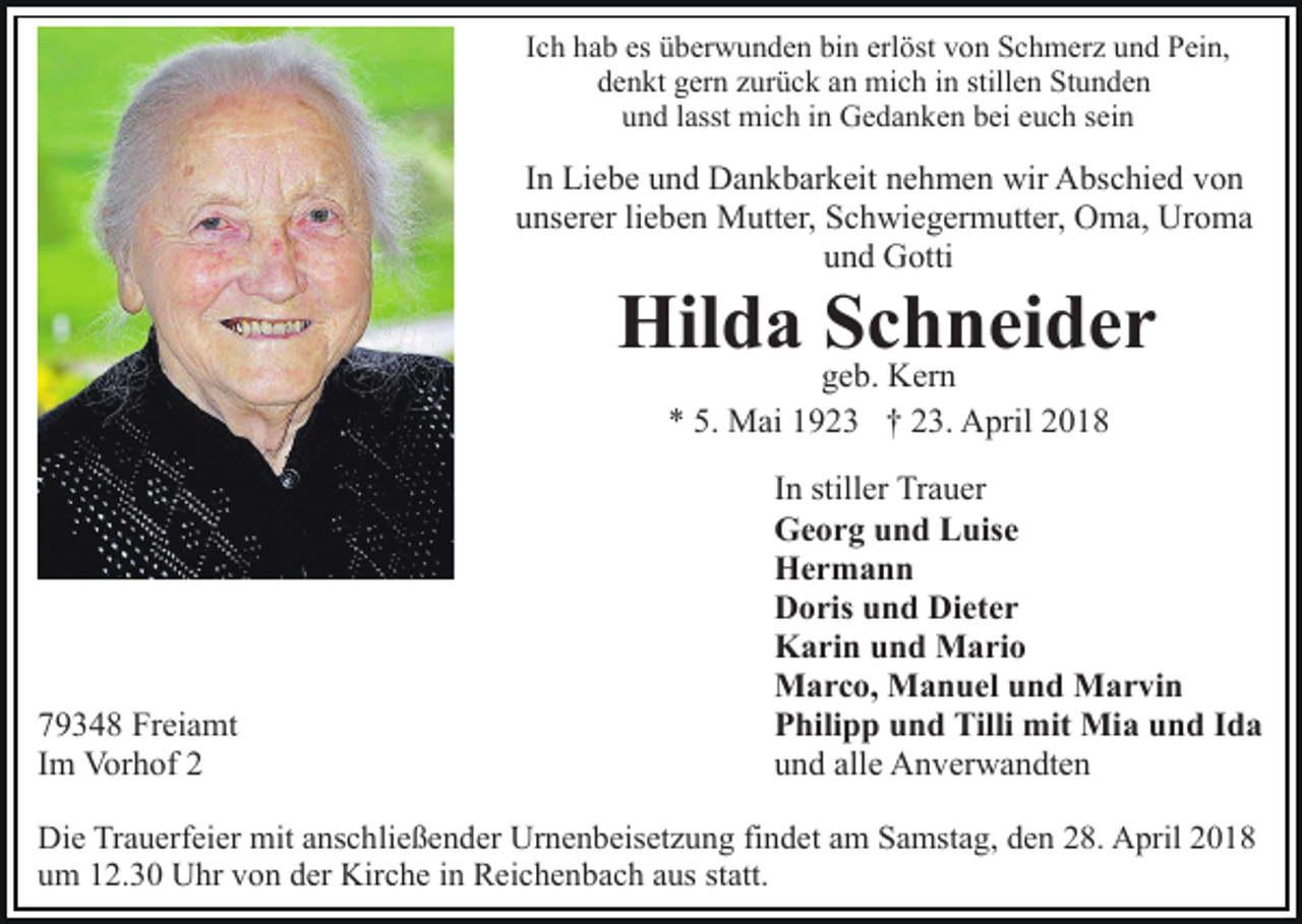 <p>I c h hab<br />h a b es<br />es überwunden<br />ü b er w u n d e n bin<br />bin erl<br />öst vvon<br />o n Schmerz<br />S c h m er z uund<br />n d Pein,<br />P ei n,<br />Ich<br />erlöst<br />denkt<br />stillen<br />d e n kt ggern<br />er n zzurück<br />ur ü c k aan<br />n mich<br />mi c h iin<br />n still<br />e n Stunden<br />St u n d e n<br />uund<br />n d llasst<br />asst mich<br />mi c h iin<br />n Gedanken<br />G e d a n k e n bei<br />b ei eeuch<br />u c h ssein<br />ei n</p><p>IInn Liebe<br />Li e b e und<br />u n d Dankbarkeit<br />D a n k b ar k eit nehmen<br />n e h m e n wir<br />wir Abschied<br />A bs c hi e d von<br />vo n<br />uunserer<br />ns er er lilieben<br />e b e n Mutter,<br />M utt er, Schwiegermutter,<br />S c h wi e g er m utt er, Oma,<br />O m a, Uroma<br />Ur o m a<br />u n d Gotti<br />G otti<br />und</p><p>Hilda<br />Hil<br />d a SSchneider<br />c h n ei d e r<br />ggeb.<br />e b. Kern<br />K er n<br />M ai 11923<br />9 2 3 †† 223.<br />3. April<br />A pr il<br />** 5.<br />5. Mai</p><p>7 9 3 4 8 Freiamt<br />79348<br />Fr ei a mt<br />IImm Vorhof<br />Vor h of 22</p><p>I n stiller<br />still er Trauer<br />Tr a u er<br />In<br />G e o r g uund<br />n d LLuise<br />uis e<br />Georg<br />Her m a n n<br />Hermann<br />D o ris uund<br />n d Di<br />et e r<br />Doris<br />Dieter<br />K a ri n uund<br />n d Mario<br />M a ri o<br />Karin<br />M a r c o, MManuel<br />a n u el u und<br />n d MMarvin<br />a r vi n<br />Marco,<br />P hili p p uund<br />n d Tilli<br />Tilli mit<br />mit Mia<br />Mi a und<br />u n d IIda<br />da<br />Philipp<br />u n d all<br />e Anverwandten<br />A n v er w a n dt e n<br />und<br />alle</p><p>Die<br />Di<br />e TrTrauerfeier<br />a u erf ei er mit<br />mit aanschließender<br />ns c h li e ß e n d er Urnenbeisetzung<br />Ur n e n b eis et z u ng fifindet<br />n d et aam<br />m Samstag,<br />S a mst a g, dden<br />e n 28.<br />2 8. April<br />A pril<br />u m 112.30<br />2. 3 0 Uhr<br />U hr vvon<br />o n dder<br />er Kirche<br />Ki r c h e iinn Reichenbach<br />R ei c h e n b a c h aus<br />a us statt.<br />st att.<br />um</p>