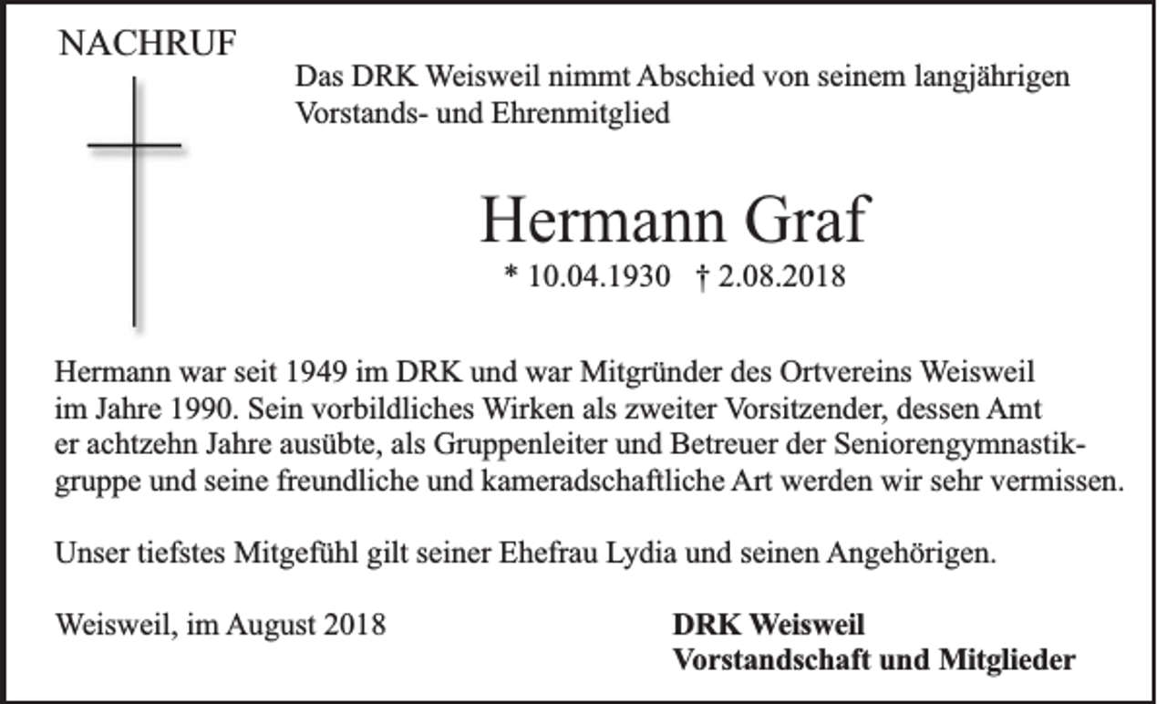 <p>NACHRUF<br />Das DRK Weisweil nimmt Abschied von seinem langjährigen<br />Vorstands- und Ehrenmitglied</p><p>Hermann Graf<br />* 10.04.1930 † 2.08.2018<br />Hermann war seit 1949 im DRK und war Mitgründer des Ortvereins Weisweil<br />im Jahre 1990. Sein vorbildliches Wirken als zweiter Vorsitzender, dessen Amt<br />er achtzehn Jahre ausübte, als Gruppenleiter und Betreuer der Seniorengymnastikgruppe und seine freundliche und kameradschaftliche Art werden wir sehr vermissen.<br />Unser tiefstes Mitgefühl gilt seiner Ehefrau Lydia und seinen Angehörigen.<br />Weisweil, im August 2018</p><p>DRK Weisweil<br />Vorstandschaft und Mitglieder</p>