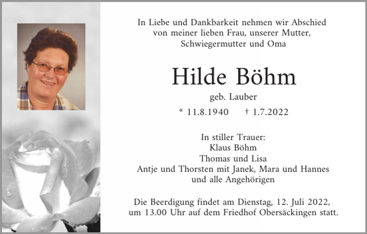 <p>In Liebe und Dankbarkeit nehmen wir Abschied<br />von meiner lieben Frau, unserer Mutter,<br />Schwiegermutter und Oma</p><p>Hilde Böhm<br />geb. Lauber<br />* 11.8.1940</p><p>† 1.7.2022</p><p>In stiller Trauer:<br />Klaus Böhm<br />Thomas und Lisa<br />Antje und Thorsten mit Janek, Mara und Hannes<br />und alle Angehörigen<br />Die Beerdigung findet am Dienstag, 12. Juli 2022,<br />um 13.00 Uhr auf dem Friedhof Obersäckingen statt.</p>