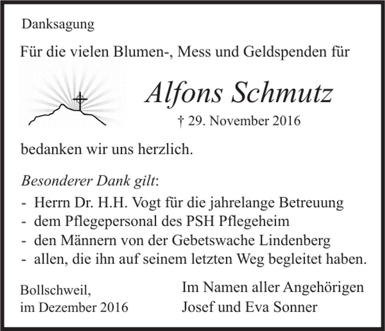 <p>Danksagung</p><p>Für die vielen Blumen-, Mess und Geldspenden für</p><p>Alfons Schmutz<br />† 29. November 2016</p><p>bedanken wir uns herzlich.<br />Besonderer Dank gilt:<br />- Herrn Dr. H.H. Vogt für die jahrelange Betreuung<br />- dem Pflegepersonal des PSH Pflegeheim<br />- den Männern von der Gebetswache Lindenberg<br />- allen, die ihn auf seinem letzten Weg begleitet haben.<br />Bollschweil,<br />im Dezember 2016</p><p>Im Namen aller Angehörigen<br />Josef und Eva Sonner</p>