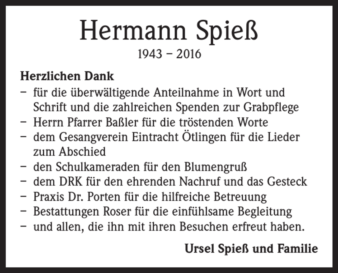<p>Hermann Spieß<br />1943 – 2016</p><p>Herzlichen Dank<br />– für die überwältigende Anteilnahme in Wort und<br />Schrift und die zahlreichen Spenden zur Grabpflege<br />– Herrn Pfarrer Baßler für die tröstenden Worte<br />– dem Gesangverein Eintracht Ötlingen für die Lieder<br />zum Abschied<br />– den Schulkameraden für den Blumengruß<br />– dem DRK für den ehrenden Nachruf und das Gesteck<br />– Praxis Dr. Porten für die hilfreiche Betreuung<br />– Bestattungen Roser für die einfühlsame Begleitung<br />– und allen, die ihn mit ihren Besuchen erfreut haben.<br />Ursel Spieß und Familie</p>