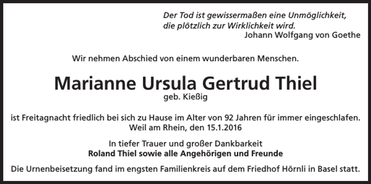 <p>Der Tod ist gewissermaßen eine Unmöglichkeit,<br />die plötzlich zur Wirklichkeit wird.<br />Johann Wolfgang von Goethe<br />Wir nehmen Abschied von einem wunderbaren Menschen.</p><p>Marianne Ursula Gertrud Thiel<br />geb. Kießig</p><p>ist Freitagnacht friedlich bei sich zu Hause im Alter von 92 Jahren für immer eingeschlafen.<br />Weil am Rhein, den 15.1.2016<br />In tiefer Trauer und großer Dankbarkeit<br />Roland Thiel sowie alle Angehörigen und Freunde<br />Die Urnenbeisetzung fand im engsten Familienkreis auf dem Friedhof Hörnli in Basel statt.</p>