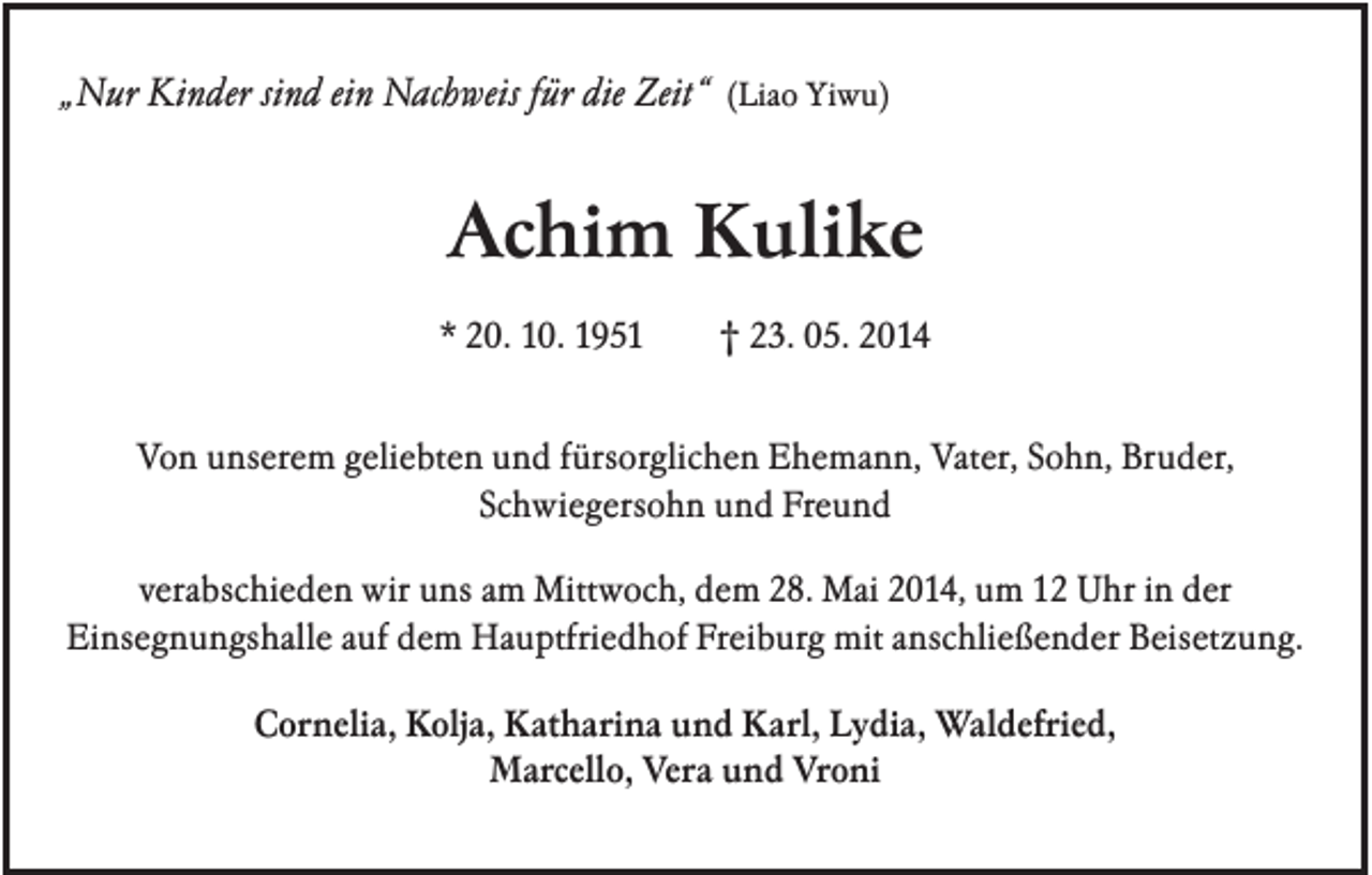 <p>„Nur Kinder sind ein Nachweis für die Zeit“ (Liao Yiwu)</p><p>Achim Kulike<br />* 20. 10. 1951</p><p>† 23. 05. 2014</p><p>Von unserem geliebten und fürsorglichen Ehemann, Vater, Sohn, Bruder,<br />Schwiegersohn und Freund<br />verabschieden wir uns am Mittwoch, dem 28. Mai 2014, um 12 Uhr in der<br />Einsegnungshalle auf dem Hauptfriedhof Freiburg mit anschließender Beisetzung.<br />Cornelia, Kolja, Katharina und Karl, Lydia, Waldefried,<br />Marcello, Vera und Vroni</p>
