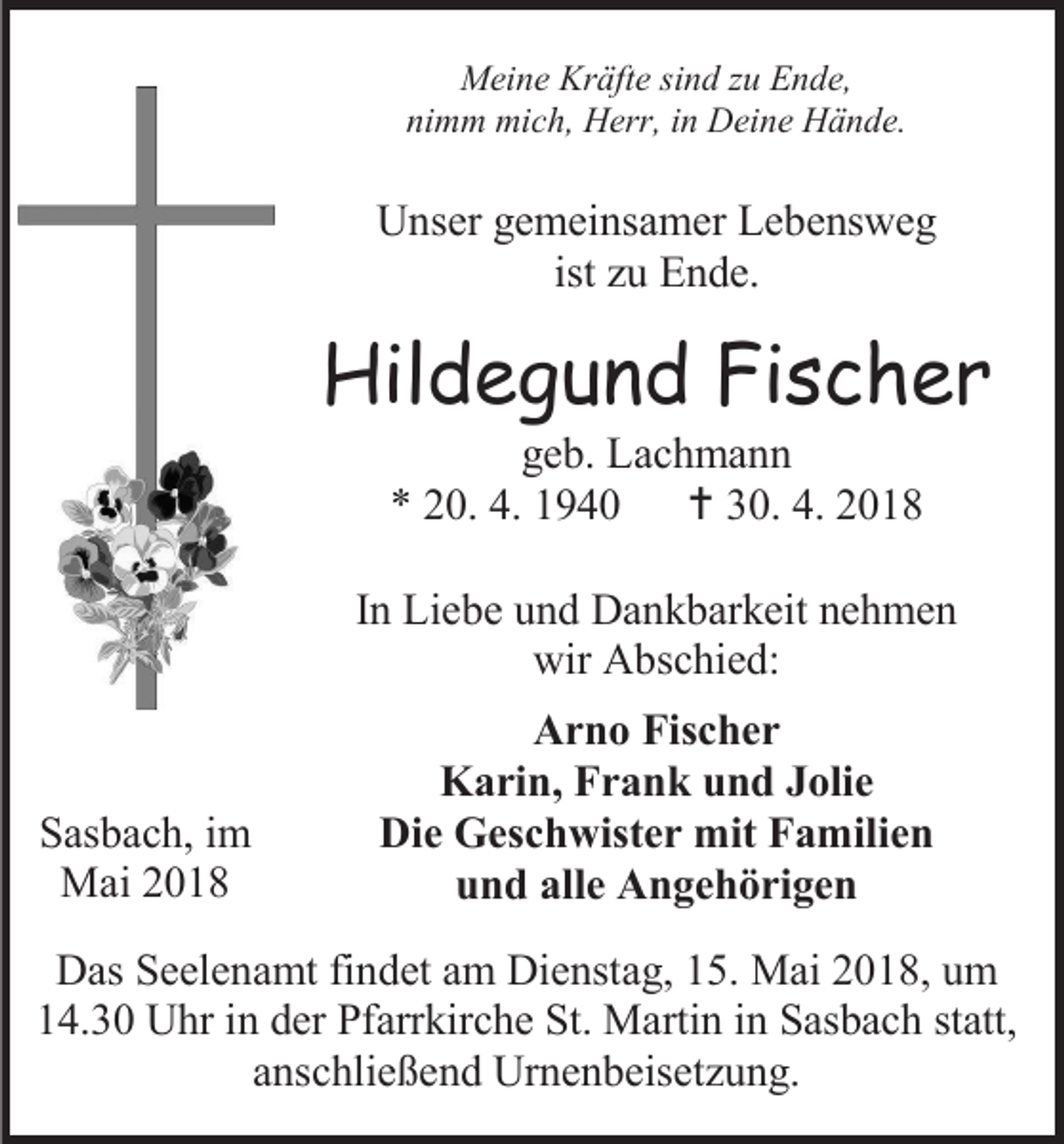 <p>Meine Kräfte sind zu Ende,<br />nimm mich, Herr, in Deine Hände.</p><p>Unser gemeinsamer Lebensweg<br />ist zu Ende.</p><p>Hildegund Fischer<br />geb. Lachmann<br />* 20. 4. 1940  30. 4. 2018</p><p>In Liebe und Dankbarkeit nehmen<br />wir Abschied:</p><p>Sasbach, im<br />Mai 2018</p><p>Arno Fischer<br />Karin, Frank und Jolie<br />Die Geschwister mit Familien<br />und alle Angehörigen</p><p>Das Seelenamt findet am Dienstag, 15. Mai 2018, um<br />14.30 Uhr in der Pfarrkirche St. Martin in Sasbach statt,<br />anschließend Urnenbeisetzung.</p>