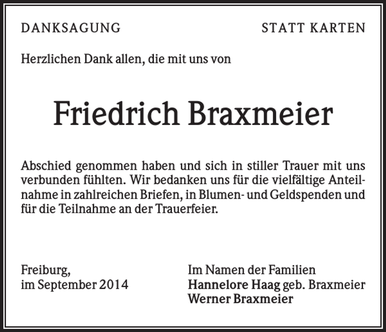 <p>DAN K S AGU N G</p><p>S T AT T K AR T EN</p><p>Herzlichen Dank allen, die mit uns von</p><p>Friedrich Braxmeier<br />Abschied genommen haben und sich in stiller Trauer mit uns<br />verbunden fühlten. Wir bedanken uns für die vielfältige Anteilnahme in zahlreichen Briefen, in Blumen- und Geldspenden und<br />für die Teilnahme an der Trauerfeier.</p><p>Freiburg,<br />im September 2014</p><p>Im Namen der Familien<br />Hannelore Haag geb. Braxmeier<br />Werner Braxmeier</p>