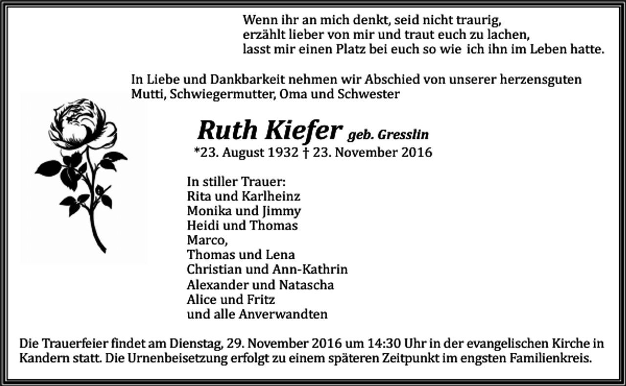 <p>Wenn ihr an mich denkt, seid nicht traurig,<br />erzählt lieber von mir und traut euch zu lachen,<br />lasst mir einen Platz bei euch so wie ich ihn im Leben hatte.<br />In Liebe und Dankbarkeit nehmen wir Abschied von unserer herzensguten<br />Mutti, Schwiegermutter, Oma und Schwester</p><p>Ruth Kiefer</p><p>geb. Gresslin<br />*23. August 1932 † 23. November 2016<br />In stiller Trauer:<br />Rita und Karlheinz<br />Monika und Jimmy<br />Heidi und Thomas<br />M<br />arco,<br />Thomas und Lena<br />Christian und Ann-Kathrin<br />Alexander und Natascha<br />Alice und Fritz<br />und alle Anverwandten<br />Die Trauerfeier findet am Dienstag, 29. November 2016 um 14:30 Uhr in der evangelischen Kirche in<br />Kandern statt. Die Urnenbeisetzung erfolgt zu einem späteren Zeitpunkt im engsten Familienkreis.</p>