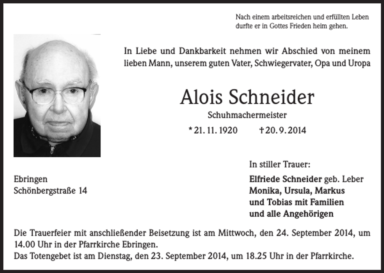 <p>Nach einem arbeitsreichen und erfüllten Leben<br />durfte er in Gottes Frieden heim gehen.</p><p>In Liebe und Dankbarkeit nehmen wir Abschied von meinem­­<br />lieben Mann, unserem guten Vater, Schwiegervater, Opa und Uropa</p><p>Alois Schneider<br />Schuhmachermeister</p><p>* 21. 11. 1920</p><p>Ebringen<br />Schönbergstraße 14</p><p>† 20. 9. 2014<br />In stiller Trauer:<br />Elfriede Schneider geb. Leber<br />Monika, Ursula, Markus<br />und Tobias mit Familien<br />und alle Angehörigen</p><p>Die Trauerfeier mit anschließender Beisetzung ist am Mittwoch, den 24. September 2014, um<br />14.00 Uhr in der Pfarrkirche Ebringen.<br />Das Totengebet ist am Dienstag, den 23. September 2014, um 18.25 Uhr in der Pfarrkirche.</p>