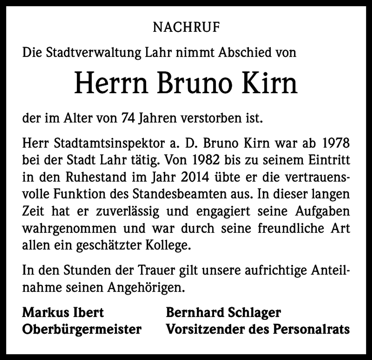 <p>NACHRUF<br />Die Stadtverwaltung Lahr nimmt Abschied von</p><p>Herrn Bruno Kirn<br />der im Alter von 74 Jahren verstorben ist.<br />Herr Stadtamtsinspektor a. D. Bruno Kirn war ab 1978<br />bei der Stadt Lahr tätig. Von 1982 bis zu seinem Eintritt<br />in den Ruhestand im Jahr 2014 übte er die vertrauensvolle Funktion des Standesbeamten aus. In dieser langen<br />Zeit hat er zuverlässig und engagiert seine Aufgaben<br />wahrgenommen und war durch seine freundliche Art<br />­allen ein geschätzter Kollege.<br />In den Stunden der Trauer gilt unsere aufrichtige Anteilnahme seinen Angehörigen.<br />Markus Ibert<br />Oberbürgermeister</p><p>Bernhard Schlager<br />Vorsitzender des Personalrats</p>