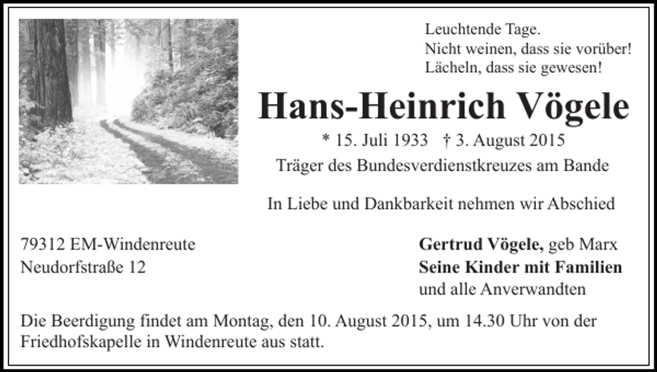 <p>Leuchtende Tage.<br />Nicht weinen, dass sie vorüber!<br />Lächeln, dass sie gewesen!</p><p>Hans-Heinrich Vögele<br />* 15. Juli 1933 † 3. August 2015<br />Träger des Bundesverdienstkreuzes am Bande<br />In Liebe und Dankbarkeit nehmen wir Abschied<br />79312 EM-Windenreute<br />Neudorfstraße 12</p><p>Gertrud Vögele, geb Marx<br />Seine Kinder mit Familien<br />und alle Anverwandten</p><p>Die Beerdigung findet am Montag, den 10. August 2015, um 14.30 Uhr von der<br />Friedhofskapelle in Windenreute aus statt.</p>
