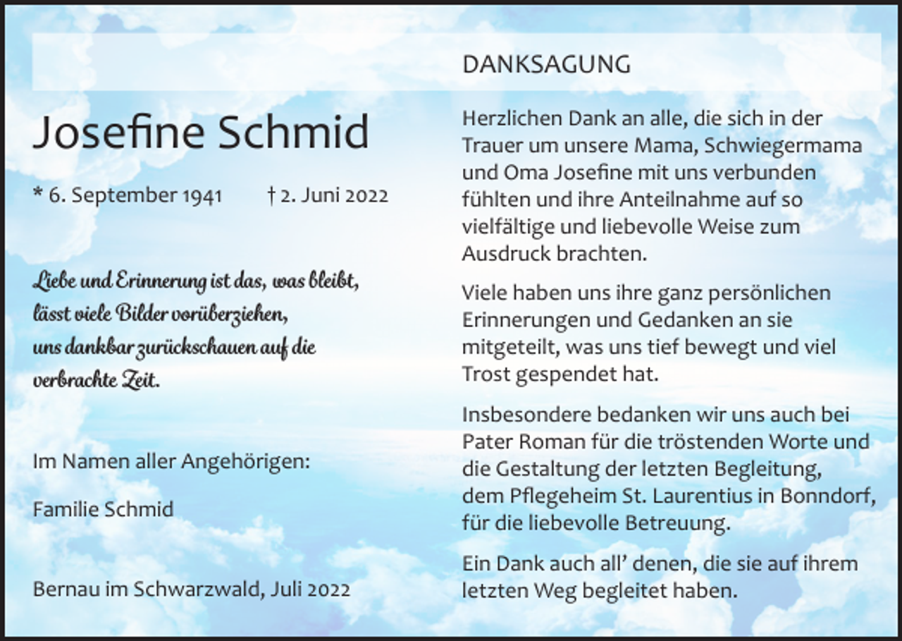 <p>DANKSAGUNG</p><p>Josefine Schmid<br />* 6. September 1941 † 2. Juni 2022<br />Liebe und Erinnerung ist das, was bleibt,<br />lässt viele Bilder vorüberziehen,<br />uns dankbar zurückschauen auf die<br />verbrachte Zeit.<br />Im Namen aller Angehörigen:<br />Familie Schmid<br />Bernau im Schwarzwald, Juli 2022</p><p>Herzlichen Dank an alle, die sich in der<br />Trauer um unsere Mama, Schwiegermama<br />und Oma Josefine mit uns verbunden<br />fühlten und ihre Anteilnahme auf so<br />vielfältige und liebevolle Weise zum<br />Ausdruck brachten.<br />Viele haben uns ihre ganz persönlichen<br />Erinnerungen und Gedanken an sie<br />mitgeteilt, was uns tief bewegt und viel<br />Trost gespendet hat.<br />Insbesondere bedanken wir uns auch bei<br />Pater Roman für die tröstenden Worte und<br />die Gestaltung der letzten Begleitung,<br />dem Pflegeheim St. Laurentius in Bonndorf,<br />für die liebevolle Betreuung.<br />Ein Dank auch all’ denen, die sie auf ihrem<br />letzten Weg begleitet haben.</p>