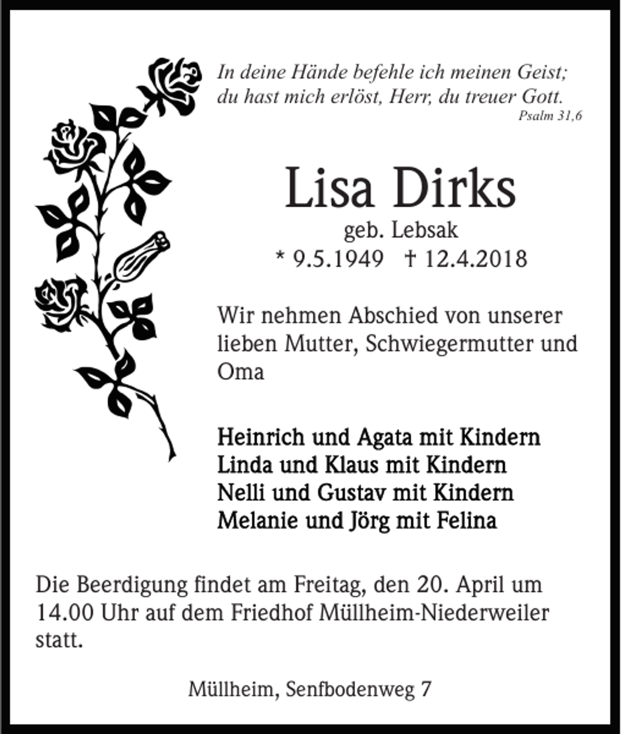 <p>I n deine<br />In<br />d ei n e Hände<br />H ä n d e befehle<br />b ef e hl e iich<br />ch meinen<br />m ei n e n Geist;<br />G eist;<br />erlöst,<br />ddu<br />u hhast<br />ast mich<br />mi c h erl<br />öst, Herr,<br />H err, du<br />d u treuer<br />tr e u er Gott.<br />G ott.</p><p>Ps<br />Psalm<br />al m 331,6<br />1, 6</p><p>Lis<br />Lisa<br />a Dirks<br />Dir ks</p><p>geb.<br />g e b. Lebsak<br />L e bs a k<br />** 9.5.194. 5. 1 9 4 9 †<br />† 12.4.2018<br />1 2. 4. 2 0 1 8<br />Wir n nehmen<br />Wir<br />e h m e n AAbschied<br />bs c hi e d v von<br />o n unserer<br />u ns er er<br />lieben<br />li<br />e b e n Mutter,<br />M utt er, Schwiegermutter<br />S c h wi e g er m utt er und<br />und<br />OOma<br />ma</p><p>Die<br />Di<br />e BBeerdigung<br />e er di g u n g fifindet<br />n d et aam<br />m Freitag,<br />Fr eit a g, den<br />d e n 20.<br />2 0. April<br />A pril um<br />um<br />1 4. Uhr<br />U hr aauf<br />uf ddem<br />e m Fri<br />e d h of Müllheim-Niederweiler<br />M üll h ei m- Ni e d er w e il er<br />14.00<br />Friedhof<br />st att.<br />statt.<br />MMüllheim,<br />üll h ei m, S Senfbodenweg<br />e nf b o d e n w e g 77</p>