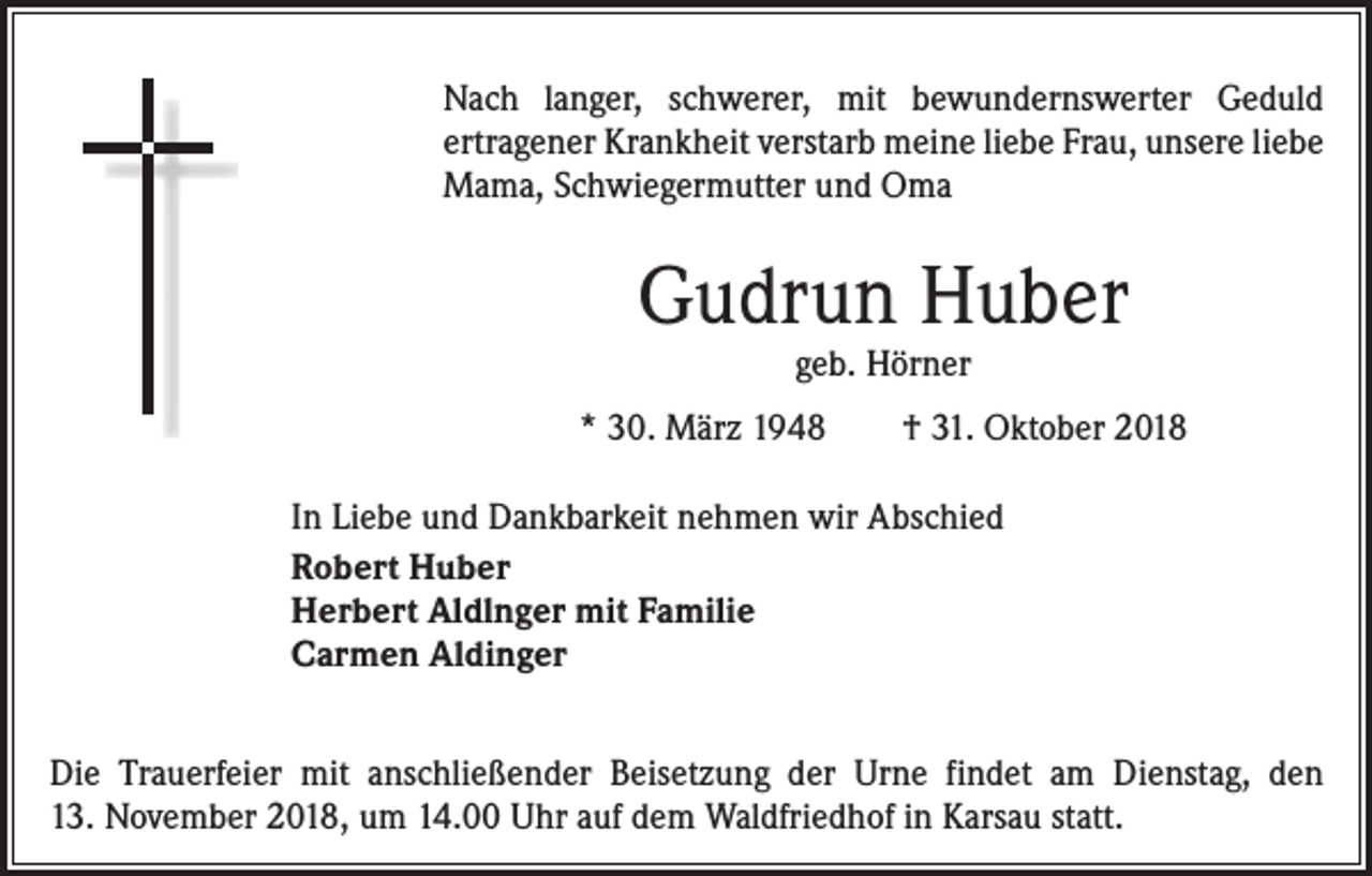 <p>Nach langer, schwerer, mit bewundernswerter Geduld<br />ertragener Krankheit verstarb meine liebe Frau, unsere liebe<br />Mama, Schwiegermutter und Oma</p><p>Gudrun Huber<br />geb. Hörner</p><p>* 30. März 1948</p><p>† 31. Oktober 2018</p><p>In Liebe und Dankbarkeit nehmen wir Abschied<br />Robert Huber<br />Herbert Aldlnger mit Familie<br />Carmen Aldinger<br />Die Trauerfeier mit anschließender Beisetzung der Urne findet am Dienstag, den<br />13. November 2018, um 14.00 Uhr auf dem Waldfriedhof in Karsau statt.</p>