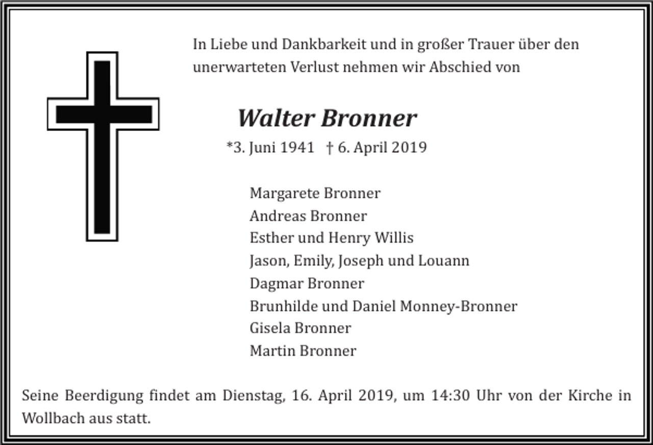 <p>In Liebe und Dankbarkeit und in großer Trauer über den<br />unerwarteten Verlust nehmen wir Abschied von</p><p>Walter Bronner<br />*3. Juni 1941 † 6. April 2019<br />Margarete Bronner<br />Andreas Bronner<br />Esther und Henry Willis<br />Jason, Emily, Joseph und Louann<br />Dagmar Bronner<br />Brunhilde und Daniel Monney-Bronner<br />Gisela Bronner<br />Martin Bronner<br />Seine Beerdigung findet am Dienstag, 16. April 2019, um 14:30 Uhr von der Kirche in<br />Wollbach aus statt.</p>