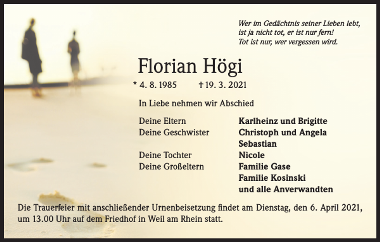<p>Wer im Gedächtnis seiner Lieben lebt,<br />ist ja nicht tot, er ist nur fern!<br />Tot ist nur, wer vergessen wird.</p><p>Florian Högi<br />* 4. 8. 1985</p><p>† 19. 3. 2021</p><p>In Liebe nehmen wir Abschied<br />Deine Eltern<br />Karlheinz und Brigitte<br />Deine Geschwister<br />Christoph und Angela</p><p>Sebastian<br />Deine Tochter<br />Nicole<br />Deine Großeltern Familie Gase<br />Familie Kosinski<br />und alle Anverwandten<br />Die Trauerfeier mit anschließender Urnenbeisetzung findet am Dienstag, den 6. April 2021,<br />um 13.00 Uhr auf dem Friedhof in Weil am Rhein statt.</p>