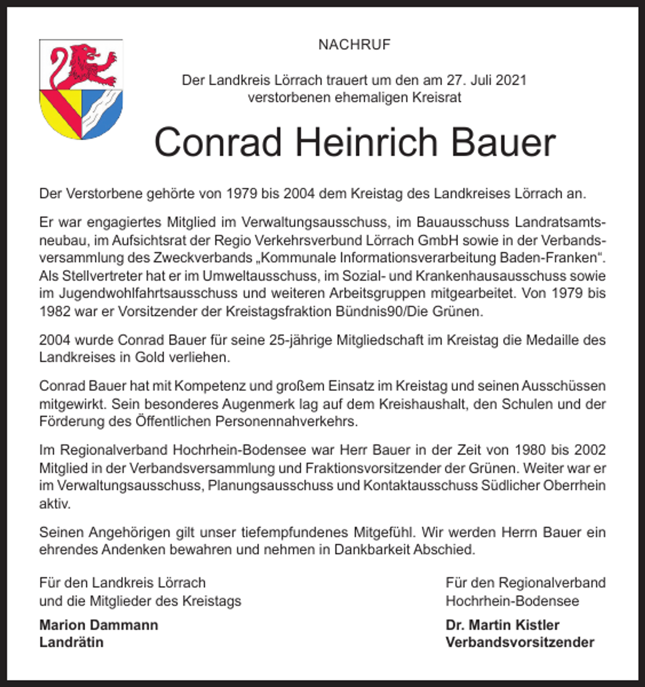 <p>NACHRUF<br />Der Landkreis Lörrach trauert um den am 27. Juli 2021<br />verstorbenen ehemaligen Kreisrat</p><p>Conrad Heinrich Bauer<br />Der Verstorbene gehörte von 1979 bis 2004 dem Kreistag des Landkreises Lörrach an.<br />Er war engagiertes Mitglied im Verwaltungsausschuss, im Bauausschuss Landratsamtsneubau, im Aufsichtsrat der Regio Verkehrsverbund Lörrach GmbH sowie in der Verbandsversammlung des Zweckverbands „Kommunale Informationsverarbeitung Baden-Franken“.<br />Als Stellvertreter hat er im Umweltausschuss, im Sozial- und Krankenhausausschuss sowie<br />im Jugendwohlfahrtsausschuss und weiteren Arbeitsgruppen mitgearbeitet. Von 1979 bis<br />1982 war er Vorsitzender der Kreistagsfraktion Bündnis90/Die Grünen.<br />2004 wurde Conrad Bauer für seine 25-jährige Mitgliedschaft im Kreistag die Medaille des<br />Landkreises in Gold verliehen.<br />Conrad Bauer hat mit Kompetenz und großem Einsatz im Kreistag und seinen Ausschüssen<br />mitgewirkt. Sein besonderes Augenmerk lag auf dem Kreishaushalt, den Schulen und der<br />Förderung des Öffentlichen Personennahverkehrs.<br />Im Regionalverband Hochrhein-Bodensee war Herr Bauer in der Zeit von 1980 bis 2002<br />Mitglied in der Verbandsversammlung und Fraktionsvorsitzender der Grünen. Weiter war er<br />im Verwaltungsausschuss, Planungsausschuss und Kontaktausschuss Südlicher Oberrhein<br />aktiv.<br />Seinen Angehörigen gilt unser tiefempfundenes Mitgefühl. Wir werden Herrn Bauer ein<br />ehrendes Andenken bewahren und nehmen in Dankbarkeit Abschied.<br />Für den Landkreis Lörrach<br />und die Mitglieder des Kreistags</p><p>Für den Regionalverband<br />Hochrhein-Bodensee</p><p>Marion Dammann<br />Dr. Martin Kistler<br />Landrätin Verbandsvorsitzender</p>