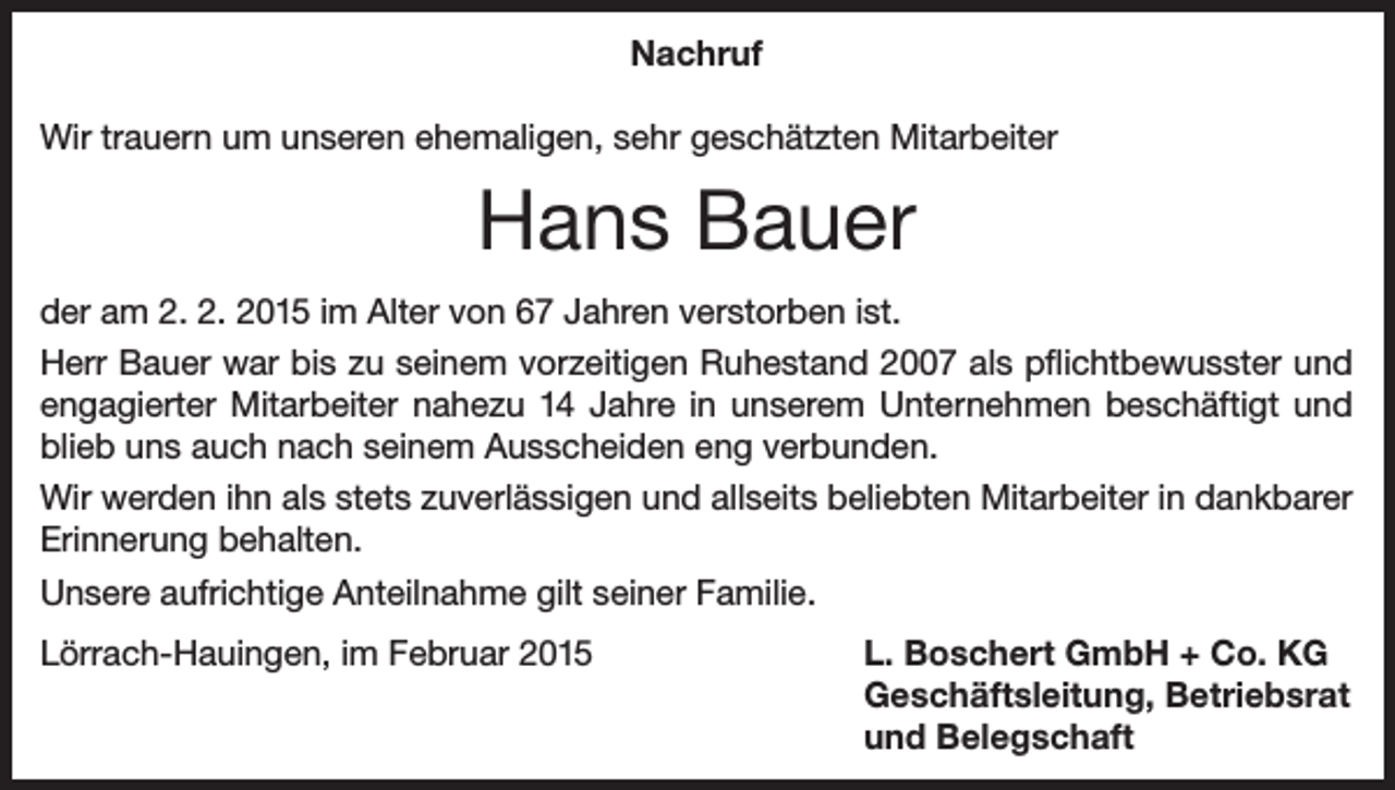 <p>Nachruf<br />Wir trauern um unseren ehemaligen, sehr geschätzten Mitarbeiter</p><p>Hans Bauer<br />der am 2. 2. 2015 im Alter von 67 Jahren verstorben ist.<br />Herr Bauer war bis zu seinem vorzeitigen Ruhestand 2007 als pflichtbewusster und<br />engagierter Mitarbeiter nahezu 14 Jahre in unserem Unternehmen beschäftigt und<br />blieb uns auch nach seinem Ausscheiden eng verbunden.<br />Wir werden ihn als stets zuverlässigen und allseits beliebten Mitarbeiter in dankbarer<br />Erinnerung behalten.<br />Unsere aufrichtige Anteilnahme gilt seiner Familie.<br />Lörrach-Hauingen, im Februar 2015</p><p>L. Boschert GmbH + Co. KG<br />Geschäftsleitung, Betriebsrat<br />und Belegschaft</p>
