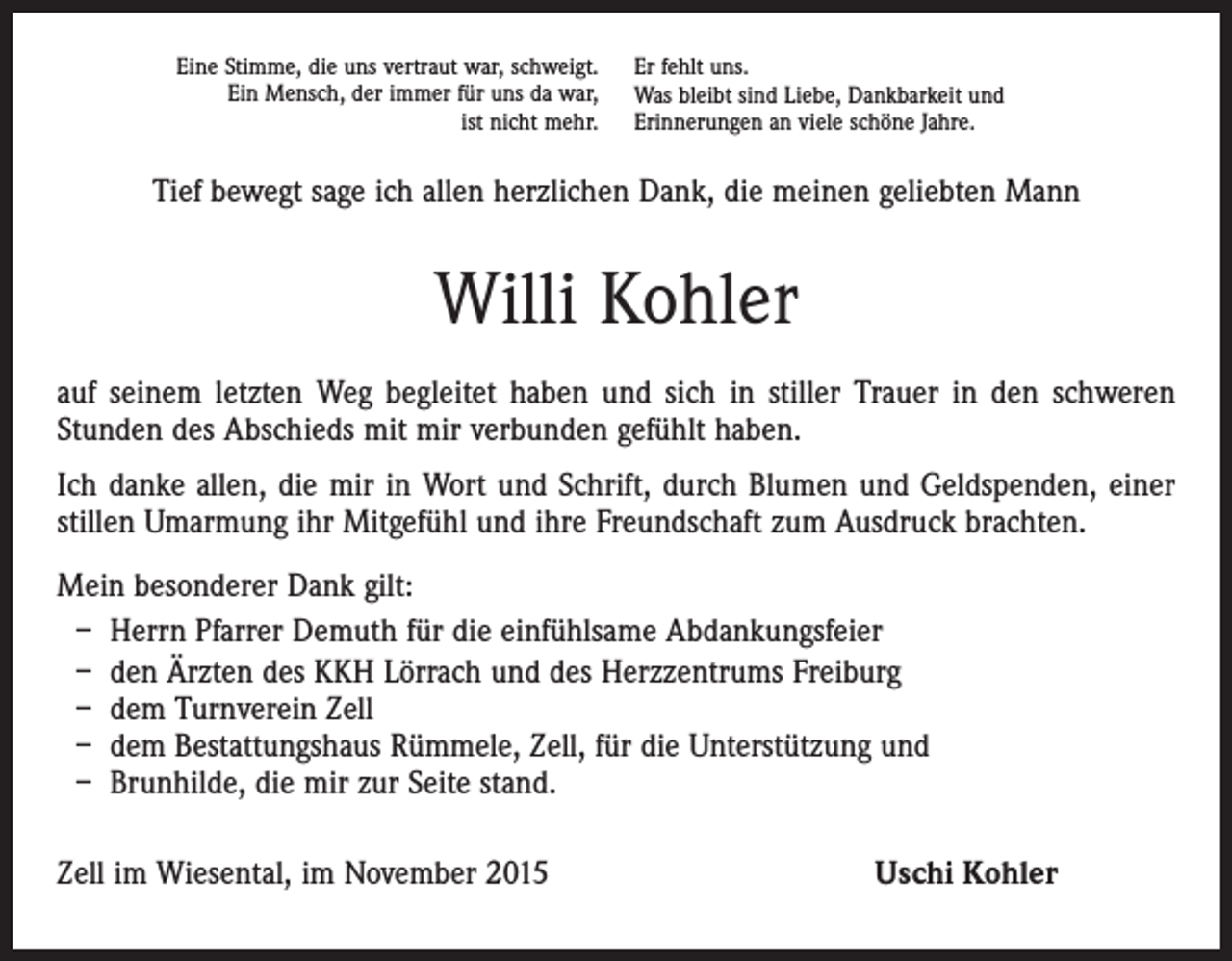 <p>Eine Stimme, die uns vertraut war, schweigt.<br />Ein Mensch, der immer für uns da war,<br />ist nicht mehr.</p><p>Er fehlt uns.<br />Was bleibt sind Liebe, Dankbarkeit und<br />Erinnerungen an viele schöne Jahre.</p><p>Tief bewegt sage ich allen herzlichen Dank, die meinen geliebten Mann</p><p>Willi Kohler<br />auf seinem letzten Weg begleitet haben und sich in stiller Trauer in den schweren<br />Stunden des Abschieds mit mir verbunden gefühlt haben.<br />Ich danke allen, die mir in Wort und Schrift, durch Blumen und Geldspenden, einer<br />stillen Umarmung ihr Mitgefühl und ihre Freundschaft zum Ausdruck brachten.<br />Mein besonderer Dank gilt:<br />– Herrn Pfarrer Demuth für die einfühlsame Abdankungsfeier<br />– den Ärzten des KKH Lörrach und des Herzzentrums Freiburg<br />– dem Turnverein Zell<br />– dem Bestattungshaus Rümmele, Zell, für die Unterstützung und<br />– Brunhilde, die mir zur Seite stand.<br />Zell im Wiesental, im November 2015</p><p>Uschi Kohler</p>