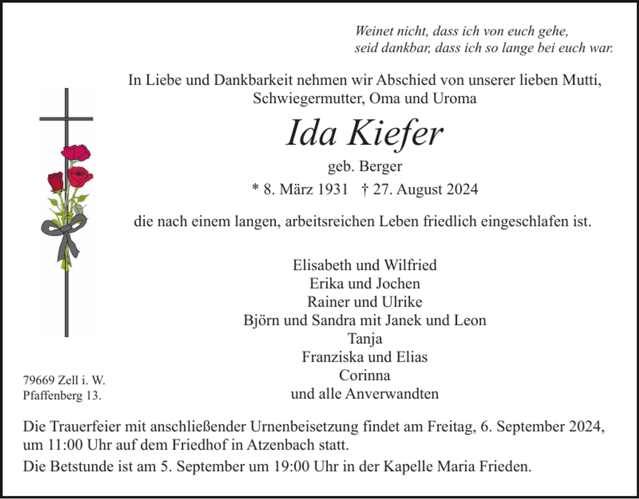 <p>Weinet nicht, dass ich von euch gehe,<br />seid dankbar, dass ich so lange bei euch war.</p><p>In Liebe und Dankbarkeit nehmen wir Abschied von unserer lieben Mutti,<br />Schwiegermutter, Oma und Uroma</p><p>Ida Kiefer<br />geb. Berger<br />* 8. März 1931 † 27. August 2024<br />die nach einem langen, arbeitsreichen Leben friedlich eingeschlafen ist.</p><p>79669 Zell i. W.<br />Pfaffenberg 13.</p><p>Elisabeth und Wilfried<br />Erika und Jochen<br />Rainer und Ulrike<br />Björn und Sandra mit Janek und Leon<br />Tanja<br />Franziska und Elias<br />Corinna<br />und alle Anverwandten</p><p>Die Trauerfeier mit anschließender Urnenbeisetzung findet am Freitag, 6. September 2024,<br />um 11:00 Uhr auf dem Friedhof in Atzenbach statt.<br />Die Betstunde ist am 5. September um 19:00 Uhr in der Kapelle Maria Frieden.</p>