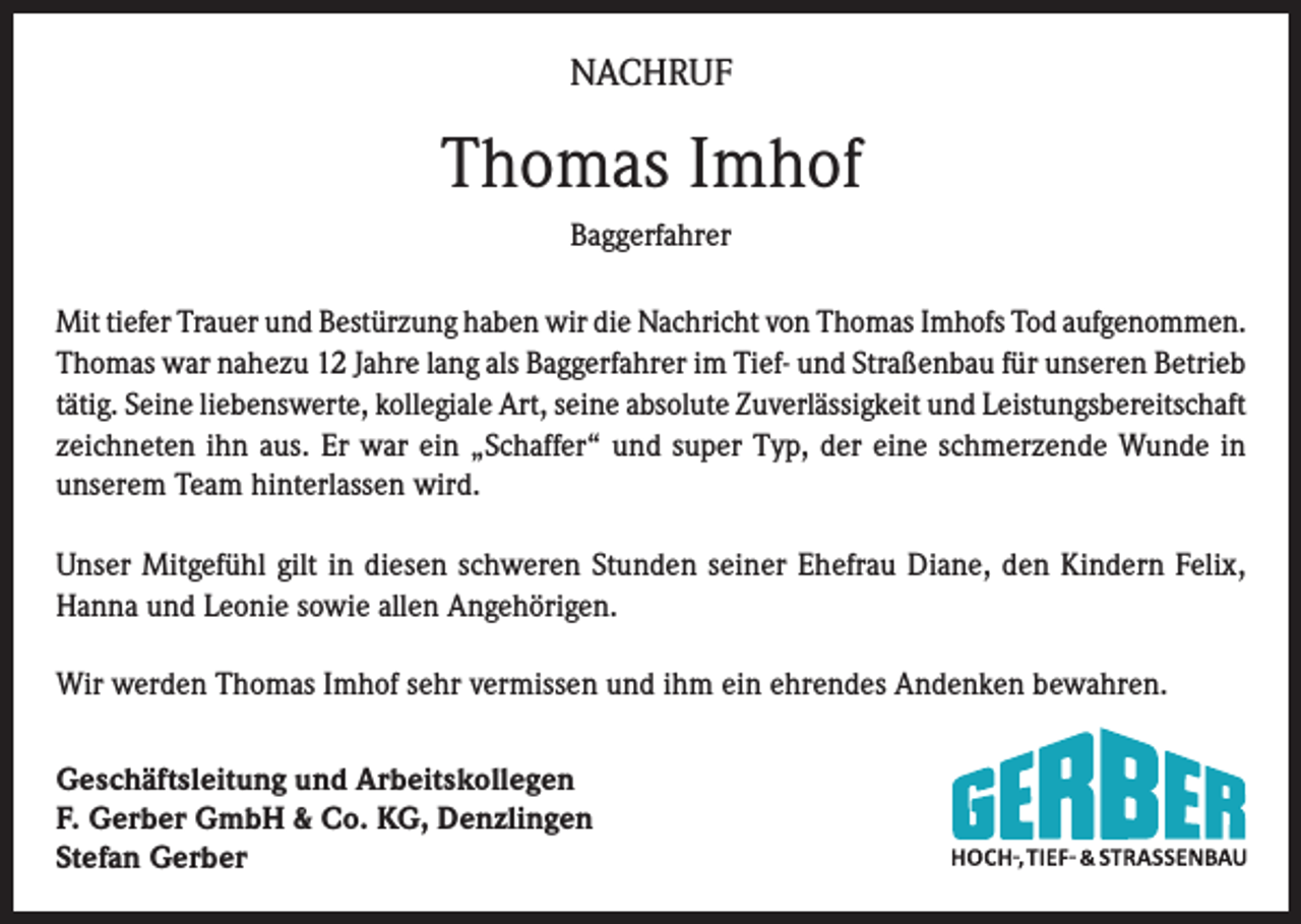 <p>NACHRUF</p><p>Thomas Imhof<br />Baggerfahrer<br />Mit tiefer Trauer und Bestürzung haben wir die Nachricht von Thomas Imhofs Tod aufgenommen.<br />Thomas war nahezu 12 Jahre lang als Baggerfahrer im Tief- und Straßenbau für unseren Betrieb<br />tätig. Seine liebenswerte, kollegiale Art, seine absolute Zuverlässigkeit und Leistungsbereitschaft<br />zeichneten ihn aus. Er war ein „Schaffer“ und super Typ, der eine schmerzende Wunde in<br />unserem Team hinterlassen wird.<br />Unser Mitgefühl gilt in diesen schweren Stunden seiner Ehefrau Diane, den Kindern Felix,<br />Hanna und Leonie sowie allen Angehörigen.<br />Wir werden Thomas Imhof sehr vermissen und ihm ein ehrendes Andenken bewahren.<br />Geschäftsleitung und Arbeitskollegen<br />F. Gerber GmbH &amp; Co. KG, Denzlingen<br />Stefan Gerber</p>