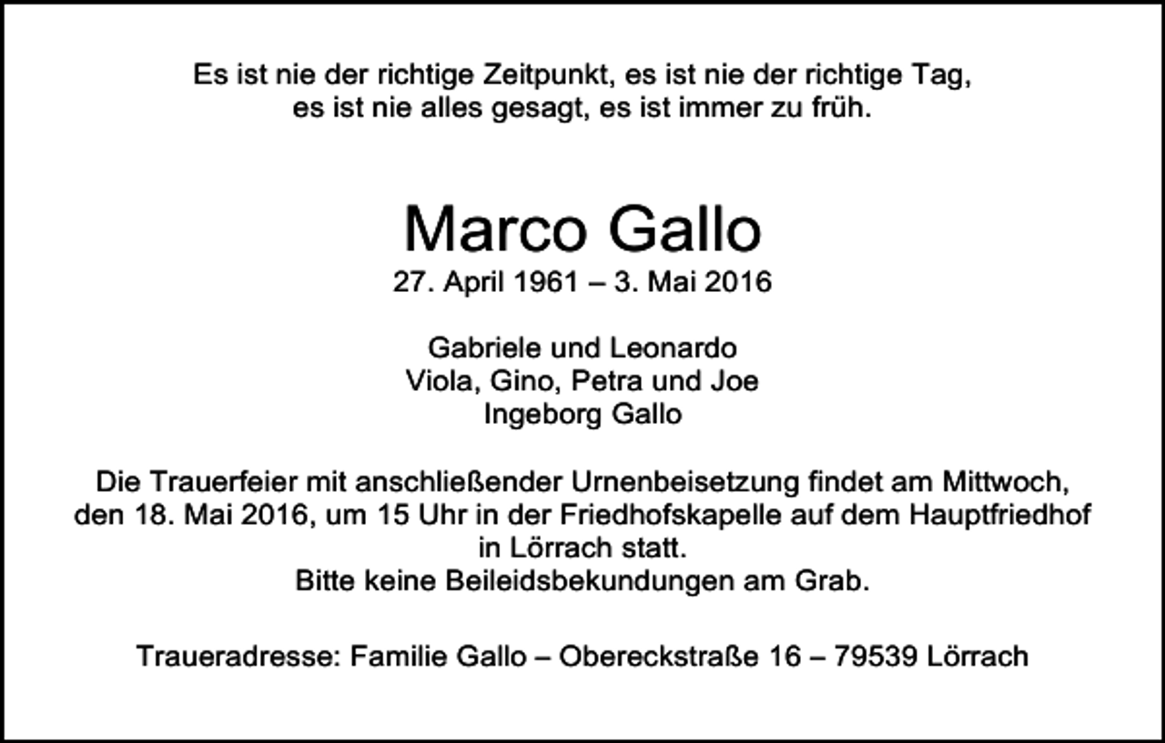<p>Es ist nie der richtige Zeitpunkt, es ist nie der richtige Tag,<br />es ist nie alles gesagt, es ist immer zu früh.</p><p>Marco Gallo</p><p>27. April 1961 – 3. Mai 2016<br />Gabriele und Leonardo<br />Viola, Gino, Petra und Joe<br />Ingeborg Gallo<br />Die Trauerfeier mit anschließender Urnenbeisetzung findet am Mittwoch,<br />den 18. Mai 2016, um 15 Uhr in der Friedhofskapelle auf dem Hauptfriedhof<br />in Lörrach statt.<br />Bitte keine Beileidsbekundungen am Grab.<br />Traueradresse: Familie Gallo – Obereckstraße 16 – 79539 Lörrach</p>