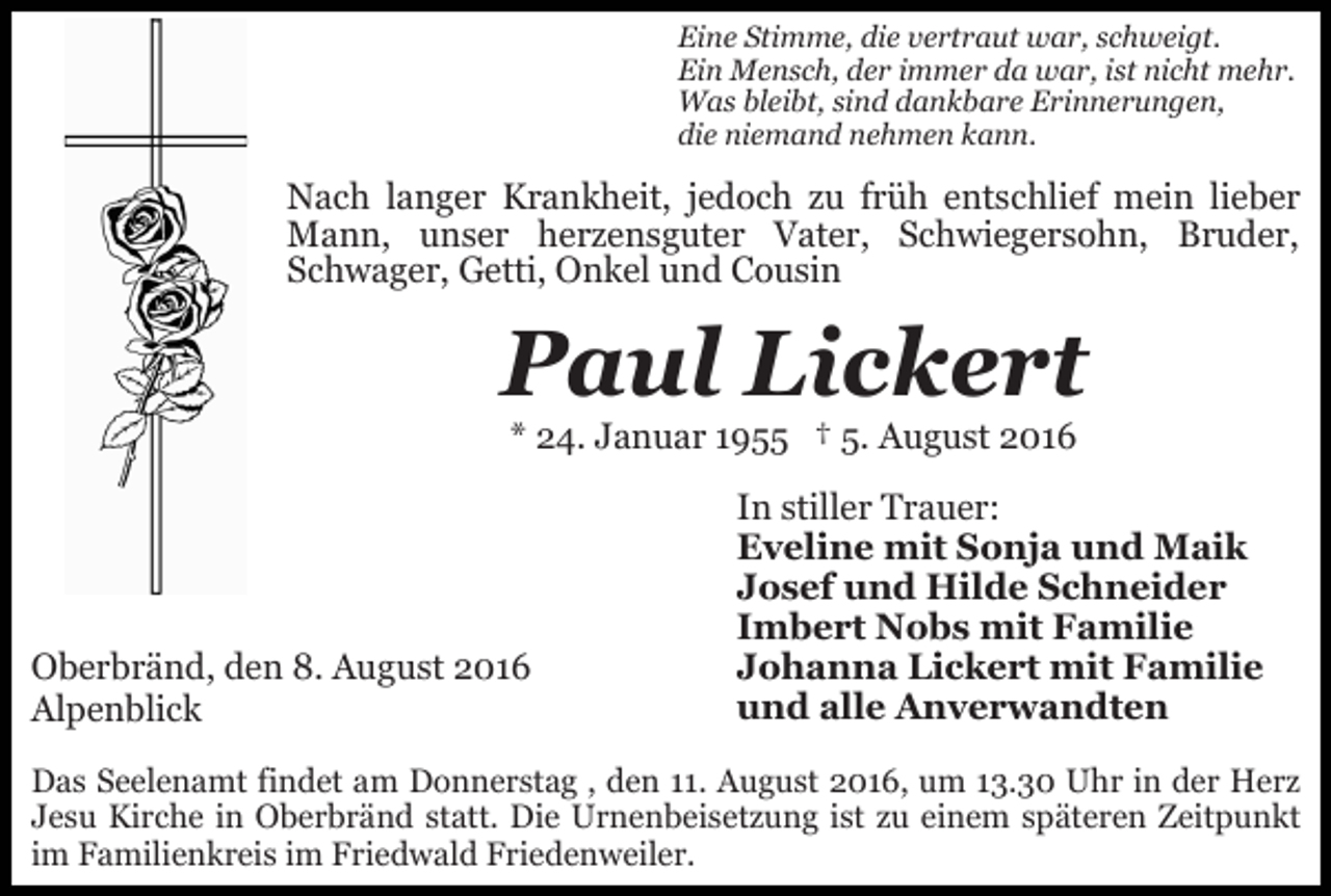 <p>Eine Stimme, die vertraut war, schweigt.<br />Ein Mensch, der immer da war, ist nicht mehr.<br />Was bleibt, sind dankbare Erinnerungen,<br />die niemand nehmen kann.</p><p>Nach langer Krankheit, jedoch zu früh entschlief mein lieber<br />Mann, unser herzensguter Vater, Schwiegersohn, Bruder,<br />Schwager, Getti, Onkel und Cousin</p><p>Paul Lickert<br />* 24. Januar 1955 † 5. August 2016</p><p>Oberbränd, den 8. August 2016<br />Alpenblick</p><p>In stiller Trauer:<br />Eveline mit Sonja und Maik<br />Josef und Hilde Schneider<br />Imbert Nobs mit Familie<br />Johanna Lickert mit Familie<br />und alle Anverwandten</p><p>Das Seelenamt findet am Donnerstag , den 11. August 2016, um 13.30 Uhr in der Herz<br />Jesu Kirche in Oberbränd statt. Die Urnenbeisetzung ist zu einem späteren Zeitpunkt<br />im Familienkreis im Friedwald Friedenweiler.</p>