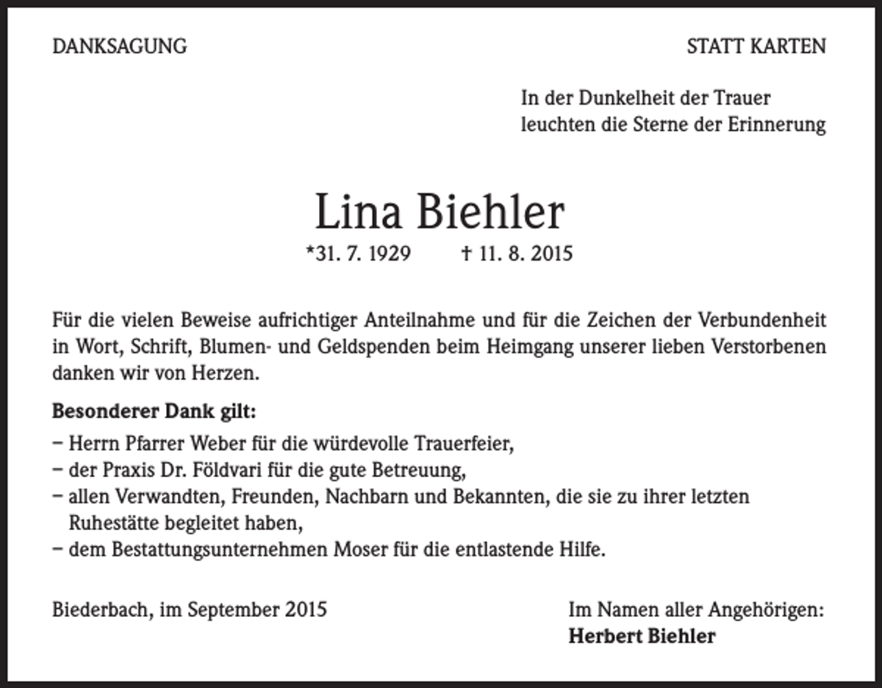 <p>DANKSAGUNG</p><p>STATT KARTEN<br />In der Dunkelheit der Trauer<br />leuchten die Sterne der Erinnerung</p><p>Lina Biehler</p><p>*31. 7. 1929 † 11. 8. 2015<br />Für die vielen Beweise aufrichtiger Anteilnahme und für die Zeichen der Verbundenheit<br />in Wort, Schrift, Blumen- und Geldspenden beim Heimgang unserer lieben Verstorbenen<br />danken wir von Herzen.<br />Besonderer Dank gilt:<br />– Herrn Pfarrer Weber für die würdevolle Trauerfeier,<br />– der Praxis Dr. Földvari für die gute Betreuung,<br />– allen Verwandten, Freunden, Nachbarn und Bekannten, die sie zu ihrer letzten<br />Ruhestätte begleitet haben,<br />– dem Bestattungsunternehmen Moser für die entlastende Hilfe.<br />Biederbach, im September 2015</p><p>Im Namen aller Angehörigen:<br />Herbert Biehler</p>