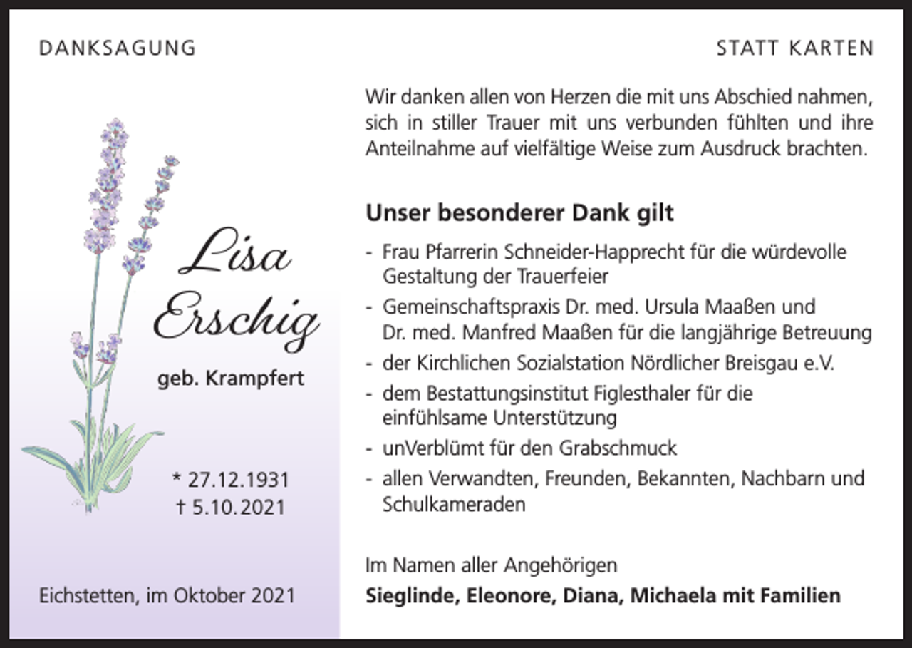 <p>DANKSAGUNG</p><p>S TAT T K A R T E N<br />Wir danken allen von Herzen die mit uns Abschied nahmen,<br />sich in stiller Trauer mit uns verbunden fühlten und ihre<br />Anteilnahme auf vielfältige Weise zum Ausdruck brachten.</p><p>Lisa<br />Erschig<br />geb. Krampfert</p><p>* 27.12.1931<br />† 5.10. 2021</p><p>Eichstetten, im Oktober 2021</p><p>Unser besonderer Dank gilt<br />- Frau Pfarrerin Schneider-Happrecht für die würdevolle<br />Gestaltung der Trauerfeier<br />- Gemeinschaftspraxis Dr. med. Ursula Maaßen und<br />Dr. med. Manfred Maaßen für die langjährige Betreuung<br />- der Kirchlichen Sozialstation Nördlicher Breisgau e.V.<br />- dem Bestattungsinstitut Figlesthaler für die<br />einfühlsame Unterstützung<br />- unVerblümt für den Grabschmuck<br />- allen Verwandten, Freunden, Bekannten, Nachbarn und<br />Schulkameraden<br />Im Namen aller Angehörigen<br />Sieglinde, Eleonore, Diana, Michaela mit Familien</p>